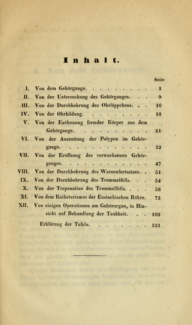 Inhalt. Seite I. Von dem Gehörgange. . 1 II. Von der Untersuchung des Gehörganges. . . 9 III. Von der Durchbohrung des Ohrläppchens. ♦ • 16 IV. Von der Ohrbildung 18 V. Von der Entfernung fremder Körper aus dem Gehörgange 21 VI. Von der Ausrottung der Polypen im Gehör- gange 32 VII. Von der Eröffnung des verwachsenen Gehör- ganges 47 VIII. Von der Durchbohrung des Warzenfortsatzes. . öl IX. Von der Durchbohrung des Trommelfells. . . 54 X. Von der Trepanation des Trommelfells. ... 58 XI. Von dem Katheterismus der Eustachischen Röhre. 73 XII. Von einigen Operationen am Gehörorgan, in Hin- sicht auf Behandlung der Taubheit. . . 102 Erklärung der Tafeln 123