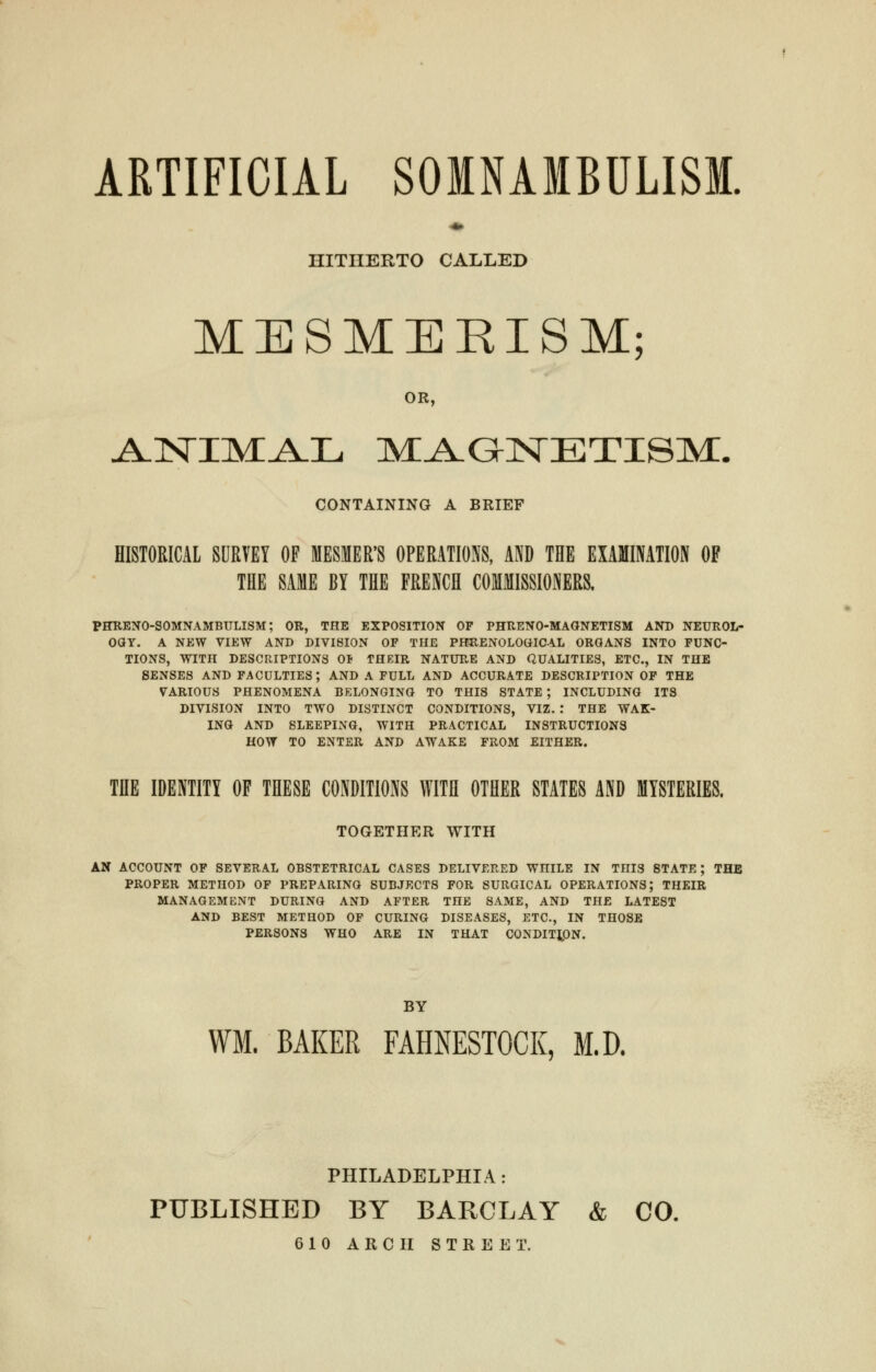 ARTIFICIAL SOMNAMBULISM. HITHERTO CALLED MESMERISM; OR, ANIMAL MAGNETISM. CONTAINING A BRIEF HISTORICAL SURVEY OF MESMER'S OPERATIONS, AND THE EXAMINATION OF THE SAME BY THE FRENCH COMMISSIONERS. PHRENO-SOMNAMBULISM; OR, THE EXPOSITION OF PHRENO-MAGNETISM AND NEUROL- OGY. A NEW VIEW AND DIVISION OF THE PHRENOLOGICAL ORGANS INTO FUNC- TIONS, WITH DESCRIPTIONS 0* THEIR NATURE AND QUALITIES, ETC., IN THE SENSES AND FACULTIES; AND A FULL AND ACCURATE DESCRIPTION OF THE VARIOUS PHENOMENA BELONGING TO THIS STATE; INCLUDING ITS DIVISION INTO TWO DISTINCT CONDITIONS, VIZ. : THE WAK- ING AND SLEEPING, WITH PRACTICAL INSTRUCTIONS HOW TO ENTER AND AWAKE FROM EITHER. THE IDENTITY OF THESE CONDITIONS WITH OTHER STATES AND MYSTERIES. TOGETHER WITH AN ACCOUNT OF SEVERAL OBSTETRICAL CASES DELIVERED WniLE IN THIS STATE; THE PROPER METHOD OF PREPARING SUBJECTS FOR SURGICAL OPERATIONS; THEIR MANAGEMENT DURING AND AFTER TnE SAME, AND THE LATEST AND BEST METHOD OF CURING DISEASES, ETC., IN THOSE PERSONS WHO ARE IN THAT CONDITION. BY WM. BAKER FAHNESTOCK, M.D. PHILADELPHIA: PUBLISHED BY BARCLAY & CO. 610 ARCH STREET.