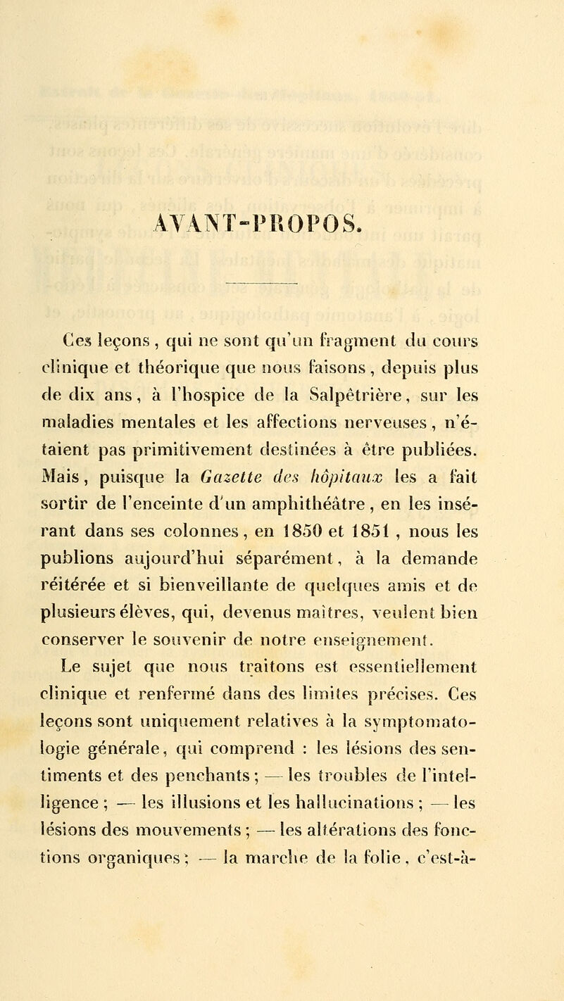 AVANT-PROPOS. Ces leçons , qui ne sont qu'un iragraent du cours clinique et théorique que nous Faisons , depuis plus de dix ans, à l'hospice de la Salpêtrière, sur les maladies mentales et les affections nerveuses, n'é- taient pas primitivement destinées à être publiées. Mais, puisque la Gazette des hôpitaux les a fait sortir de l'enceinte d'un amphithéâtre, en les insé- rant dans ses colonnes, en 1850 et 1851 , nous les publions aujourd'hui séparément, à la demande réitérée et si bienveillante de quelques amis et de plusieurs élèves, qui, devenus maîtres, veulent bien conserver le souvenir de notre enseignement. Le sujet que nous traitons est essentiellement clinique et renfermé dans des limites précises. Ces leçons sont uniquement relatives à la symptomato- logie générale, qui comprend : les lésions des sen- timents et des penchants ; — les troubles de l'intel- ligence ; — les illusions et les hailucinations ; — les lésions des mouvements ; — les altérations des fonc- tions organiques^, — la marche de la folie, c'est-à-