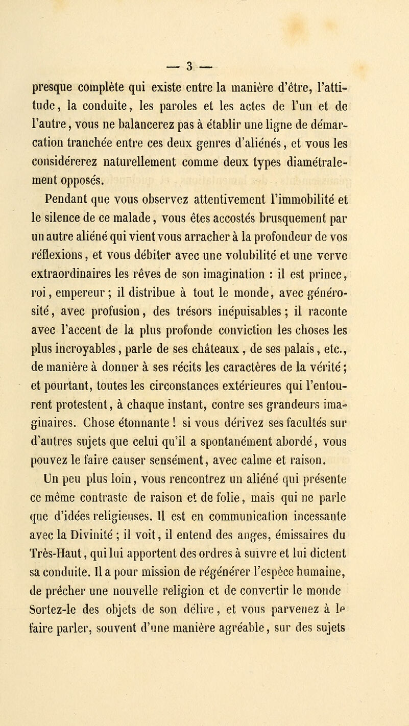 presque complète qui existe entre la manière d'être, l'atti- tude, la conduite, les paroles et les actes de l'un et de l'autre, vous ne balancerez pas à établir une ligne de démar- cation tranchée entre ces deux genres d'aliénés, et vous les considérerez naturellement comme deux types diamétrale- ment opposés. Pendant que vous observez attentivement l'immobilité et le silence de ce malade, vous êtes accostés brusquement par un autre aliéné qui vient vous arracher à la profondeur de vos réflexions, et vous débiter avec une volubilité et une verve extraordinaires les rêves de son imagination : il est prince, roi, empereur; il distribue à tout le monde, avec généro- sité , avec profusion, des trésors inépuisables ; il raconte avec l'accent de la plus profonde conviction les choses les plus incroyables, parle de ses châteaux, de ses palais, etc., de manière à donner à ses récits les caractères de la vérité ; et pourtant, toutes les circonstances extérieures qui l'entou- rent protestent, à chaque instant, contre ses grandeurs ima- ginaires. Chose étonnante I si vous dérivez ses facultés sur d'autres sujets que celui qu'il a spontanément abordé, vous pouvez le faire causer sensément, avec calme et raison. Un peu plus loin, vous rencontrez un aliéné qui présente ce même contraste de raison et de folie, mais qui ne parle que d'idées religieuses. 11 est en communication incessante avec la Divinité ; il voit, il entend des anges, émissaires du Très-Haut, qui lui apportent des ordres à suivre et lui dictent sa conduite. Il a pour mission de régénérer l'espèce humaine, de prêcher une nouvelle religion et de convertir le monde Sortez-le des objets de son délire, et vous parvenez à le faire parler, souvent d'une manière agréable, sur des sujets