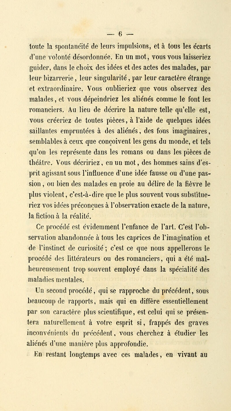 toute la spontanéité de leurs impulsions, et à tous les écarts d'une volonté désordonnée. En un mot, vous vous laisseriez guider, dans le choix des idées et des actes des malades, par leur bizarrerie, leur singularité, par leur caractère étrange et extraordinaire. Vous oublieriez que vous observez des malades, et vous dépeindriez les aliénés comme le font les romanciers. Au lieu de décrire la nature telle qu'elle est, vous créeriez de toutes pièces, à l'aide de quelques idées saillantes empruntées à des aliénés, des fous imaginaires, semblables à ceux que conçoivent les gens du monde, et tels qu'on les représente dans les romans ou dans les pièces de théâtre. Vous décririez, en un mot, des hommes sains d'es- prit agissant sous l'influence d'une idée fausse ou d'une pas- sion , ou bien des malades en proie au délire de la fièvre le plus violent, c'est-à-dire que le plus souvent vous substitue- riez vos idées préconçues à l'observation exacte de la nature, la fiction à la réalité. Ce procédé est évidemment l'enfance de l'art. C'est l'ob- servation abandonnée à tous les caprices de l'imagination et de l'instinct de curiosité ; c'est ce que nous appellerons le procédé des littérateurs ou des romanciers, qui a été mal- heureusement trop souvent employé dans la spécialité des maladies mentales. Un second procédé, qui se rapproche du précédent, sous beaucoup de rapports, mais qui en diffère essentiellement par son caractère plus scientifique, est celui qui se présen- tera naturellement à votre esprit si, frappés des graves inconvénients du précédent, vous cherchez à étudier les aliénés d'une manière plus approfondie. En restant longtemps avec ces malades, en vivant au