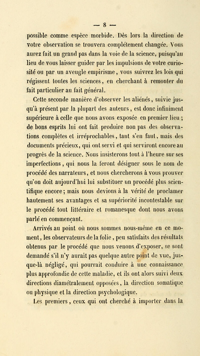 possible comme espèce morbide. Dès lors la direction de votre observation se trouvera complètement changée. Vous aurez fait un grand pas dans la voie de la science, puisqu'au lieu de vous laisser guider par les impulsions de votre curio- sité ou par un aveugle empirisme, vous suivrez les lois qui régissent toutes les sciences, en cherchant à remonter du fait particulier au fait général. Cette seconde manière d'observer les aliénés, suivie jus- qu'à présent par la plupart des auteurs, est donc infiniment supérieure à celle que nous avons exposée en premier lieu ; de bons esprits lui ont fait produire non pas des observa- tions complètes et irréprochables, tant s'en faut, mais des documents précieux, qui ont servi et qui serviront encore au progrès de la science. Nous insisterons tout à l'heure sur ses imperfections, qui nous la feront désigner sous le nom de procédé des narrateurs, et nous chercherons à vous prouver qu'on doit aujourd'hui lui substituer un procédé plus scien- tifique encore ; mais nous devions à la vérité de proclamer hautement ses avantages et sa supériorité incontestable sur le procédé tout littéraire et romanesque dont nous avons parlé en commençant. Arrivés au point où nous sommes nous-méme en ce mo- ment, les observateurs de la folie, peu satisfaits des résultats obtenus par le procédé que nous venons d'exposer, se sont demandé s'il n'y aurait pas quelque autre point de vue, jus- que-là négligé, qui pourrait conduire à une connaissance plus approfondie de celte maladie, et ils ont alors suivi deux directions diamétralement opposées, la direction somatique ou physique et la direction psychologique. Les premiers, ceux qui ont cherché à importer dans la