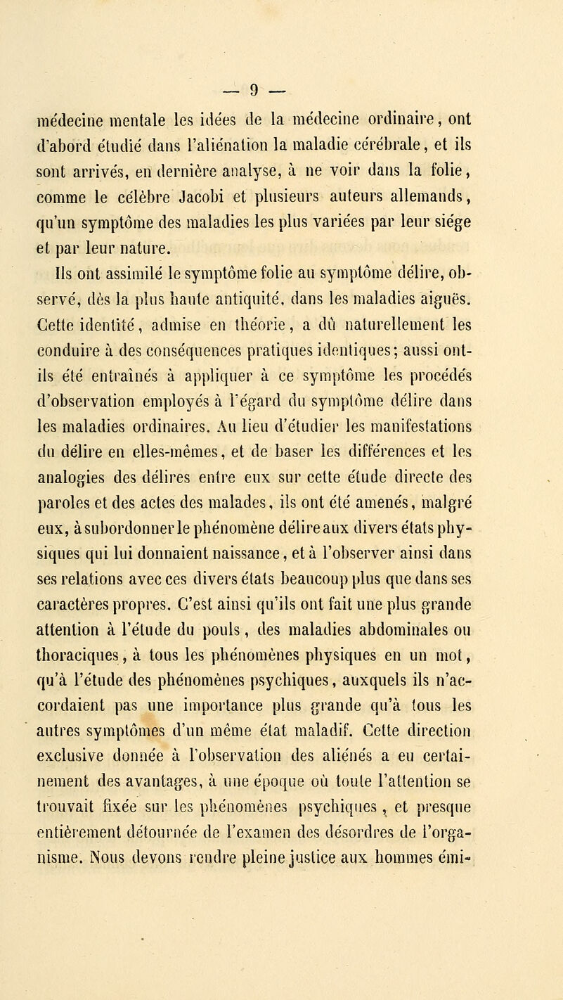 médecine mentale les idées de la médecine ordinaire, ont d'abord étndié dans l'aliénalion la maladie cérébrale, et ils sont arrivés, en dernière analyse, à ne voir dans la folie, comme le célèbre Jacobi et plusieurs auteurs allemands, qu'un symptôme des maladies les plus variées par leur siège et par leur nature. Ils ont assimilé le symptôme folie au symptôme délire, ob- servé, dès la plus haute antiquité, dans les maladies aiguës. Cette identité, admise en théorie, a dû naturellement les conduire à. des conséquences pratiques identiques; aussi ont- ils été entraînés à appliquer à ce symptôme les procédés d'observation employés à l'égard du symptôme délire dans les maladies ordinaires. Au lieu d'étudier les manifestations du délire en elles-mêmes, et de baser les différences et les analogies des délires entre eux sur cette étude directe des paroles et des actes des malades, ils ont été amenés, malgré eux, à subordonner le phénomène délire aux divers états phy- siques qui lui donnaient naissance, et à l'observer ainsi dans ses relations avec ces divers états beaucoup plus que dans ses caractères propres. C'est ainsi qu'ils ont fait une plus grande attention à l'élude du pouls, des maladies abdominales ou thoraciques, à tous les phénomènes physiques en un mot, qu'à l'étude des phénomènes psychiques, auxquels ils n'ac- coi'daient pas une importance plus grande qu'à tous les autres symptômes d'un même état maladif. Cette direction exclusive donnée à l'observation des aliénés a eu certai- nement des avantages, à une époque où toute l'attention se trouvait fixée sur les phénomèiies psychiques, et presque entièrement détournée de l'examen des désordres de l'orga- nisme. Nous devons rendre pleine justice aux hommes émi-