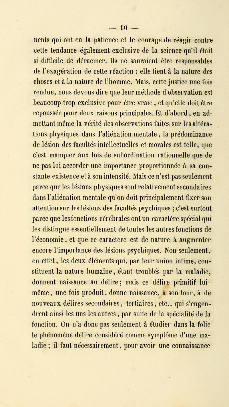 nents qui ont eu la patience et le courage de re'agir contre cette tendance e'galement exclusive de la science qu'il e'tait si difficile de déraciner. Ils ne sauraient être responsables de l'exage'ration de cette re'action : elle tient à la nature des choses et à la uature de l'homme. Mais, cette justice une fois rendue, nous devons dire que leur méthode d'observation est beaucoup trop exclusive pour être vraie, et qu'elle doit être repoussée pour deux raisons principales. Et d'abord, en ad- mettant même la vérité des observations faites sur les altéra- tions physiques dans l'aliénation mentale, la prédominance de lésion des facultés intellectuelles et morales est telle, que c'est manquer aux lois de subordination rationnelle que de ne pas lui accorder une importance proportionnée à sa con- stante existence et à son intensité. Mais ce n'est pas seulement parce que les lésions physiques sont relativement secondaires dans l'aliénation mentale qu'on doit principalement fixer son attention sur les lésions des facultés psychiques ; c'est surtout parce que les fonctions cérébrales ont un caractère spécial qui les distingue essentiellement de toutes les autres fonctions de l'économie, et que ce caractère est de nature à augmenter encore l'importance des lésions psychiques. Non-seulement, en effet, les deux éléments qui, par leur union intime, con- stituent la nature humaine, étant troublés par la maladie, donnent naissance au délire; mais ce délire primitif lui- même, une fois produit, donne naissance, à son tour, à de nouveaux délires secondaires, tertiaires, etc., qui s'engen- drent ainsi les uns les autres, par suite de la spécialité de la fonction. On n'a donc pas seulement à étudier dans la folie le phénomène délire considéré comme symptôme d'une ma- ladie ; il faut nécessairement, pour avoir une connaissance