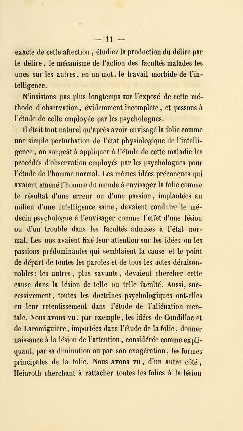 exacte de cette affection , étudier la production du délire par le délire , le mécanisme de l'action des facultés malades les unes sur les autres, en un mot, le travail morbide de l'in- telligence. N'insistons pas plus longtemps sur l'exposé de cette mé- thode d'observation, évidemment incomplète, et passons à l'étude de celle employée par les psychologues. Il était tout naturel qu'après avoir envisagé la folie comme une simple perturbation de l'état physiologique de l'intelli- gence , on songeât à appliquer à l'étude de cette maladie les procédés d'observation employés par les psychologues pour l'étude de l'homme normal. Les mêmes idées préconçues qui avaient amené l'homme du monde à envisager la folie comme le résultat d'une erreur ou d'une passion, implantées au milieu d'une intelligence saine, devaient conduire le mé- decin psychologue à l'envisager comme l'effet d'une lésion ou d'un trouble dans les facultés admises à l'état nor- mal. Les uns avaient fixé leur attention sur les idées ou les passions prédominantes qui semblaient la cause et le point de départ de toutes les paroles et de tous les actes déraison- nables ; les autres, plus savants, devaient chercher cette cause dans la lésion de telle ou telle faculté. Aussi, suc- cessivement, toutes les doctrines psychologiques ont-elles eu leur retentissement dans l'étude de l'aliénation men- tale. Nous avons vu, par exemple, les idées de Gondillac et de Laromiguière, importées dans l'étude de la folie, donner naissance à la lésion de l'attention, considérée comme expli- quant, par sa diminution ou par son exagération, les formes principales de la folie. Nous avons vu, d'un autre côté, Heinroth cherchant à rattacher toutes les folies à la lésion