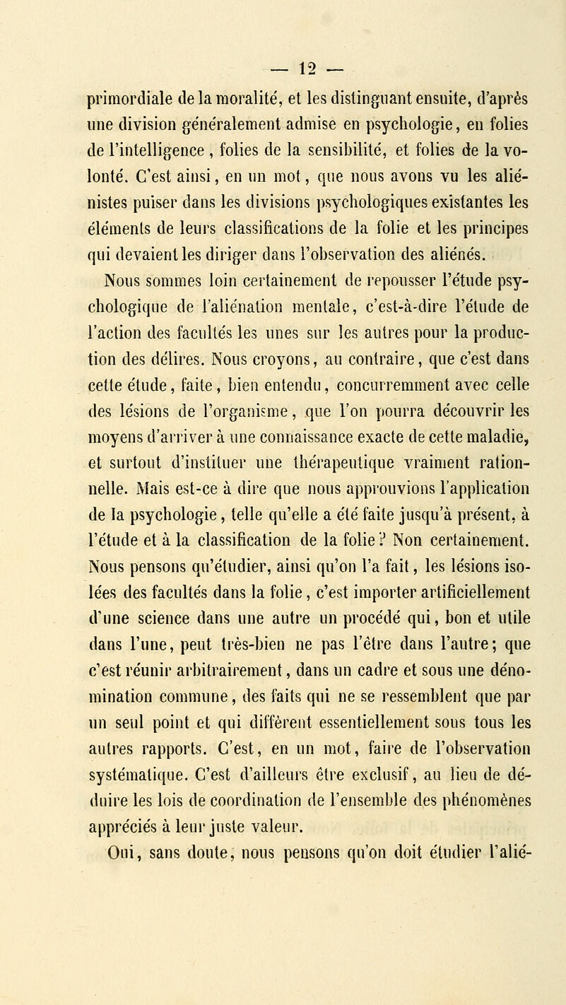primordiale de la moralité, et les distinguant ensuite, d'après une division généralement admise en psychologie, en folies de l'intelligence , folies de la sensibilité, et folies de la vo- lonté. C'est ainsi, en un mot, que nous avons vu les alié- nistes puiser dans les divisions psychologiques existantes les éléments de leurs classifications de la folie et les principes qui devaient les diriger dans l'observation des aliénés. Nous sommes loin certainement de repousser l'étude psy- chologique de l'aliénation mentale, c'est-à-dire l'élude de l'action des facultés les unes sur les autres pour la produc- tion des délires. Nous croyons, au contraire, que c'est dans cette étude, faite, bien entendu, concurremment avec celle des lésions de l'organisme, que l'on pourra découvrir les moyens d'arriver à une connaissance exacte de cette maladie, et surtout d'instituer une thérapeutique vraiment ration- nelle. Mais est-ce à dire que nous approuvions l'application de la psychologie, telle qu'elle a été faite jusqu'à présent, à l'étude et à la classification de la folie ? Non certainement. Nous pensons qu'étudier, ainsi qu'on l'a fait, les lésions iso- lées des facultés dans la folie, c'est importer artificiellement d'une science dans une autre un procédé qui, bon et utile dans l'une, peut très-bien ne pas l'être dans l'autre; que c'est réunir arbitrairement, dans un cadre et sous une déno- mination commune, des i'aits qui ne se ressemblent que par un seul point et qui diffèrei]t essentiellement sous tous les autres rapports. C'est, en un mot, faiie de l'observation systématique. C'est d'ailleurs être exclusif, au lieu de dé- duire les lois de coordination de l'ensemble des phénomènes appréciés à leur juste valeur. Oui, sans doute, nous pensons qu'on doit étudier l'alié-