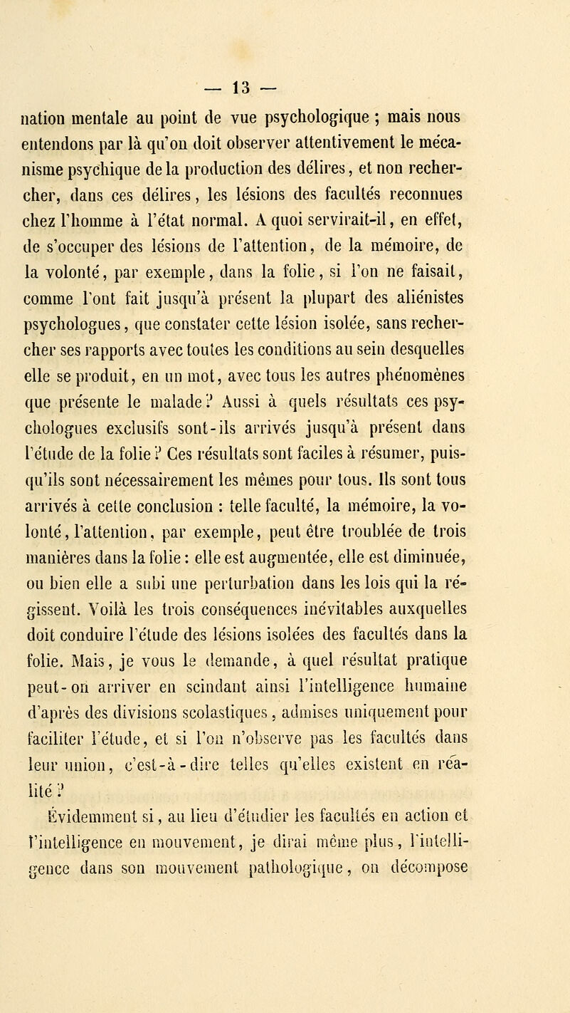 nation mentale au point de vue psychologique ; mais nous entendons par là qu'on doit observer attentivement le méca- nisme psychique de la production des délires, et non recher- cher, dans ces délires, les lésions des facultés reconnues chez riiomme à l'état normal. A quoi servirait-il, en effet, de s'occuper des lésions de l'attention, de la mémoire, de la volonté, par exemple, dans la folie, si l'on ne faisait, comme l'ont fait jusqu'à présent la plupart des aliénistes psychologues, que constater cette lésion isolée, sans recher- cher ses rapports avec toutes les conditions au sein desquelles elle se produit, en un mot, avec tous les autres phénomènes que présente le malade ? Aussi à quels résultats ces psy- chologues exclusifs sont-ils arrivés jusqu'à présent dans l'étude de la folie ? Ces résultats sont faciles à résumer, puis- qu'ils sont nécessairement les mêmes pour tous, ils sont tous arrivés à cette conclusion : telle faculté, la mémoire, la vo- lonté, l'attenlion, par exemple, peut être troublée de trois manières dans la folie : elle est augmentée, elle est diminuée, ou bien elle a subi une perturbation dans les lois qui la ré- gissent. Voilà les trois conséquences inévitables auxquelles doit conduire l'étude des lésions isolées des facultés dans la folie. Mais, je vous le demande, à quel résultat pratique peut-on arriver en scindant ainsi l'intelligence humaine d'après des divisions scolastiques, admises uniquement pour faciliter l'étude, et si l'on n'observe pas les facultés dans leur union, c'est-à-dire telles qu'elles existent en réa- lité? Évidemment si, au lieu d'étudier les facultés en action et l'intelligence en mouvement, je dirai môme plus, rintelli- geuce dans sou mouvement pathologique, on décompose