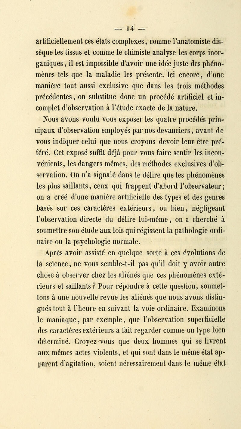 artificiellement ces états complexes, comme l'anatomiste dis- sèque les tissus et comme le chimiste analyse les corps inor- ganiques , il est impossible d'avoir une idée juste des phéno- mènes tels que la maladie les présente. Ici encore, d'une manière tout aussi exclusive que dans les trois méthodes précédentes, on substitue donc un procédé artificiel et in- complet d'observation à l'étude exacte de la nature. Nous avons voulu vous exposer les quatre procédés prin- cipaux d'observation employés par nos devanciers, avant de vous indiquer celui que nous croyons devoir leur être pré- féré. Cet exposé suffit déjà pour vous faire sentir les incon- vénients, les dangers mêmes, des méthodes exclusives d'ob- servalion. On n'a signalé dans le délire que les phénomènes les plus saillants, ceux qui frappent d'abord l'observateur ; on a créé d'une manière artificielle des types et des genres basés sur ces caractères extérieurs, ou bien, négligeant l'observation directe du délire lui-même, on a cherché à soumettre son étude aux lois qui régissent la pathologie ordi- naire ou la psychologie normale. Après avoir assisté en quelque sorte à ces évolutions de la science, ne vous semble-t-il pas qu'il doit y avoir autre chose à observer chez les aliénés que ces phénomènes exté- rieurs et saillants ? Pour répondre à cette question, soumet- tons à une nouvelle revue les aliénés que nous avons distin- gués tout à l'heure en suivant la voie ordinaire. Examinons le maniaque, par exemple, que l'observation superficielle des caractères extérieurs a fait regarder comme un type bien déterminé. Croyez-vous que deux hommes qui se livrent aux mêmes actes violents, et qui sont dans le même état ap- parent d'agitation, soient nécessairement dans le même état