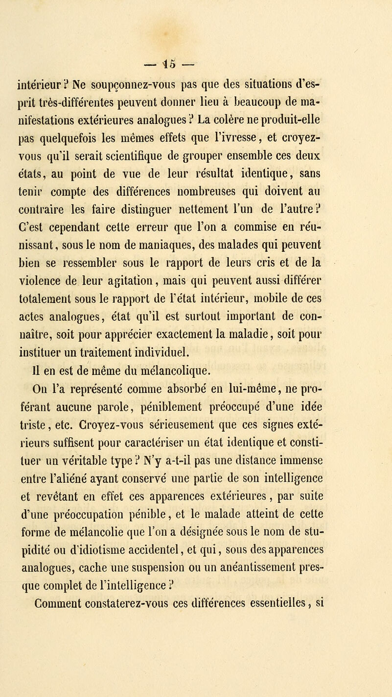 — 45 — intérieur ? Ne soupçonnez-vous pas que des situations d'es- prit très-différentes peuvent donner lieu à beaucoup de ma- nifestations extérieures analogues ? La colère ne produit-elle pas quelquefois les mêmes effets que l'ivresse, et croyez- vous qu'il serait scientifique de grouper ensemble ces deux états, au point de vue de leur résultat identique, sans tenir compte des différences nombreuses qui doivent au contraire les faire distinguer nettement l'un de l'autre? C'est cependant cette erreur que l'on a commise en réu- nissant , sous le nom de maniaques, des malades qui peuvent bien se ressembler sous le rapport de leurs cris et de la violence de leur agitation, mais qui peuvent aussi différer totalement sous le rapport de l'état intérieur, mobile de ces actes analogues, état qu'il est surtout important de con- naître, soit pour apprécier exactement la maladie, soit pour instituer un traitement individuel. Il en est de même du mélancolique. On l'a représenté comme absorbé en lui-même, ne pro- férant aucune parole, péniblement préoccupé d'une idée triste, etc. Croyez-vous sérieusement que ces signes exté- rieurs suffisent pour caractériser un état identique et consti- tuer un véritable type ? N'y a-t-il pas une distance immense entre l'aliéné ayant conservé une partie de son intelligence et revêtant en effet ces apparences extérieures, par suite d'une préoccupation pénible, et le malade atteint de cette forme de mélancolie que l'on a désignée sous le nom de stu- pidité ou d'idiotisme accidentel, et qui, sous des apparences analogues, cache une suspension ou un anéantissement pres- que complet de l'intelligence ? Comment constaterez-vous ces différences essentielles, si