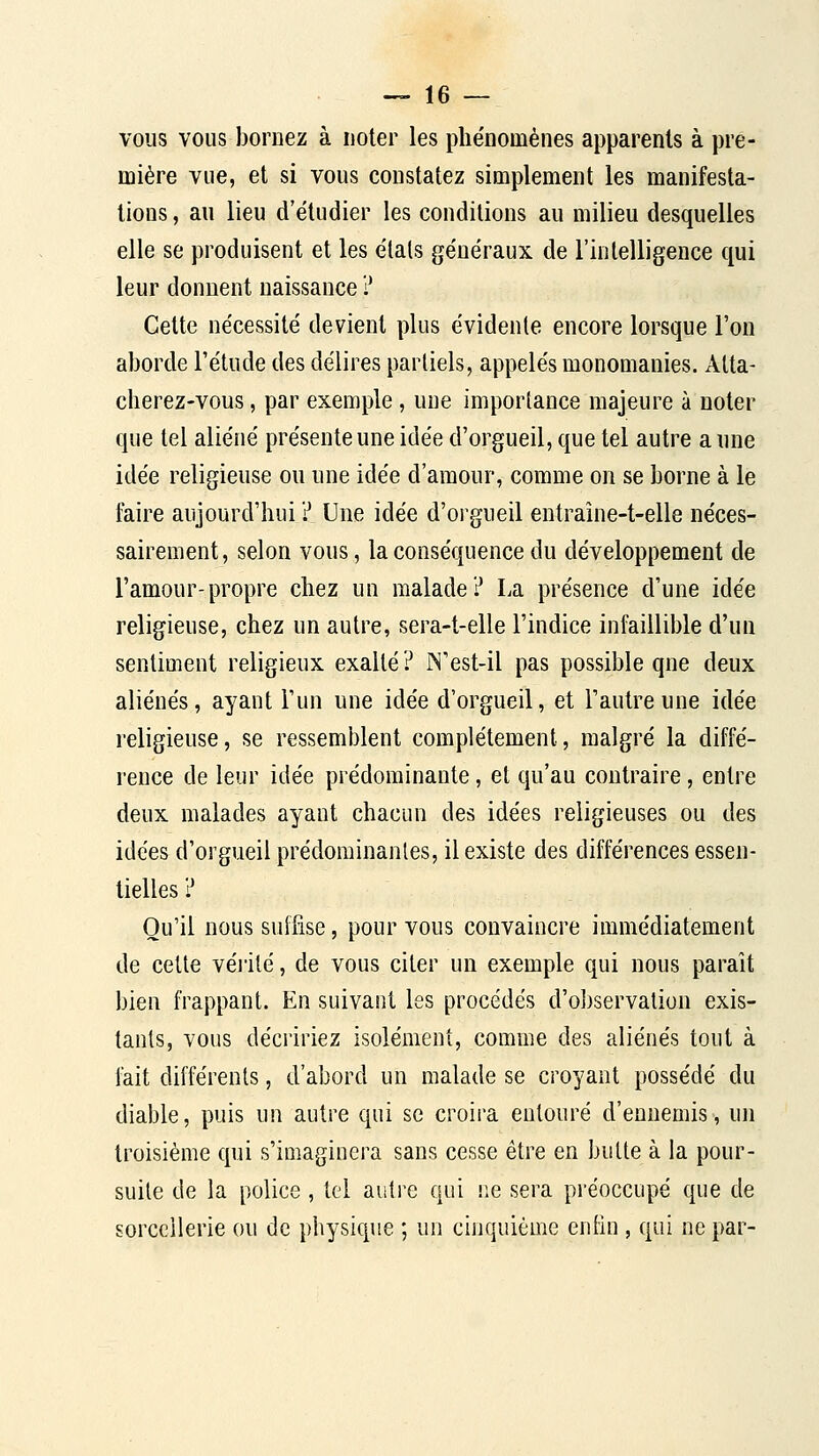 — le- vons vous bornez à noter les phénomènes apparents à pre- mière vue, et si vous constatez simplement les manifesta- tions , au lieu d'étudier les conditions au milieu desquelles elle se produisent et les étais généraux de l'intelligence qui leur donnent naissance ? Cette nécessité devient plus évidente encore lorsque l'on aborde l'étude des délires partiels, appelés monomanies. Atta- cherez-vous, par exemple, une importance majeure à noter que tel aliéné présente une idée d'orgueil, que tel autre a une idée religieuse ou une idée d'amour, comme on se borne à le faire aujourd'hui ? Une idée d'orgueil entraîne-t-elle néces- sairement, selon vous, la conséquence du développement de l'amour-propre chez un malade? La présence d'une idée religieuse, chez un autre, sera-t-elle l'indice infaillible d'un sentiment religieux exalté? IN'est-il pas possible que deux aliénés, ayant l'un une idée d'orgueil, et l'autre une idée religieuse, se ressemblent complètement, malgré la diffé- rence de leur idée prédominante, et qu'au contraire, entre deux malades ayant chacun des idées religieuses ou des idées d'orgueil prédominantes, il existe des différences essen- tielles ? Qu'il nous suffise, pour vous convaincre immédiatement de cette véiité, de vous citer un exemple qui nous paraît bien frappant. En suivant les procédés d'observation exis- tants, vous décririez isolément, comme des aliénés tout à fait différents, d'abord un malade se croyant possédé du diable, puis un autre qui se croira entouré d'ennemis, un troisième qui s'imaginera sans cesse être en butte à la pour- suite de la police , tel autre qui ne sera préoccupé que de sorcellerie ou de physique ; un cinquième enfiu , qui ne par-