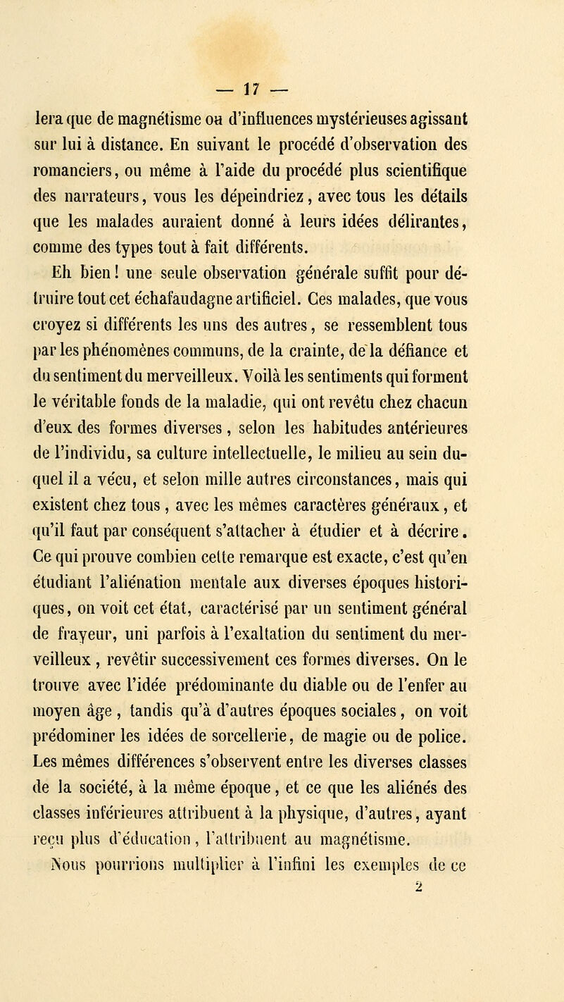 lera que de magnétisme oa d'influences mystérieuses agissant sur lui à distance. En suivant le procédé d'observation des romanciers, ou même à l'aide du procédé plus scientifique des narrateurs, vous les dépeindriez, avec tous les détails que les malades auraient donné à leurs idées délirantes, comme des types tout à fait différents. Eli bien ! une seule observation générale suffit pour dé- truire tout cet échafaudagne artificiel. Ces malades, que vous croyez si différents les uns des autres, se ressemblent tous par les phénomènes communs, de la crainte, delà défiance et du sentiment du merveilleux. Voilà les sentiments qui forment le véritable fonds de la maladie, qui ont revêtu chez chacun d'eux des formes diverses, selon les habitudes antérieures de l'individu, sa culture intellectuelle, le milieu au sein du- quel il a vécu, et selon mille autres circonstances, mais qui existent chez tous, avec les mêmes caractères généraux, et qu'il faut par conséquent s'attacher à étudier et à décrire. Ce qui prouve combien celte remarque est exacte, c'est qu'en étudiant l'aliénation mentale aux diverses époques histori- ques, on voit cet état, caractérisé par un sentiment général de frayeur, uni parfois à l'exaltation du sentiment du mer- veilleux , revêtir successivement ces formes diverses. On le trouve avec l'idée prédominante du diable ou de l'enfer au moyen âge , tandis qu'à d'autres époques sociales, on voit prédominer les idées de sorcellerie, de magie ou de police. Les mêmes différences s'observent entre les diverses classes de la société, à la même époque, et ce que les aliénés des classes inférieures attribuent à la physique, d'autres, ayant reçu plus d'éducation, l'allrihiient au magnétisme. iNous pourrions multiplier à l'infini les exemples de ce