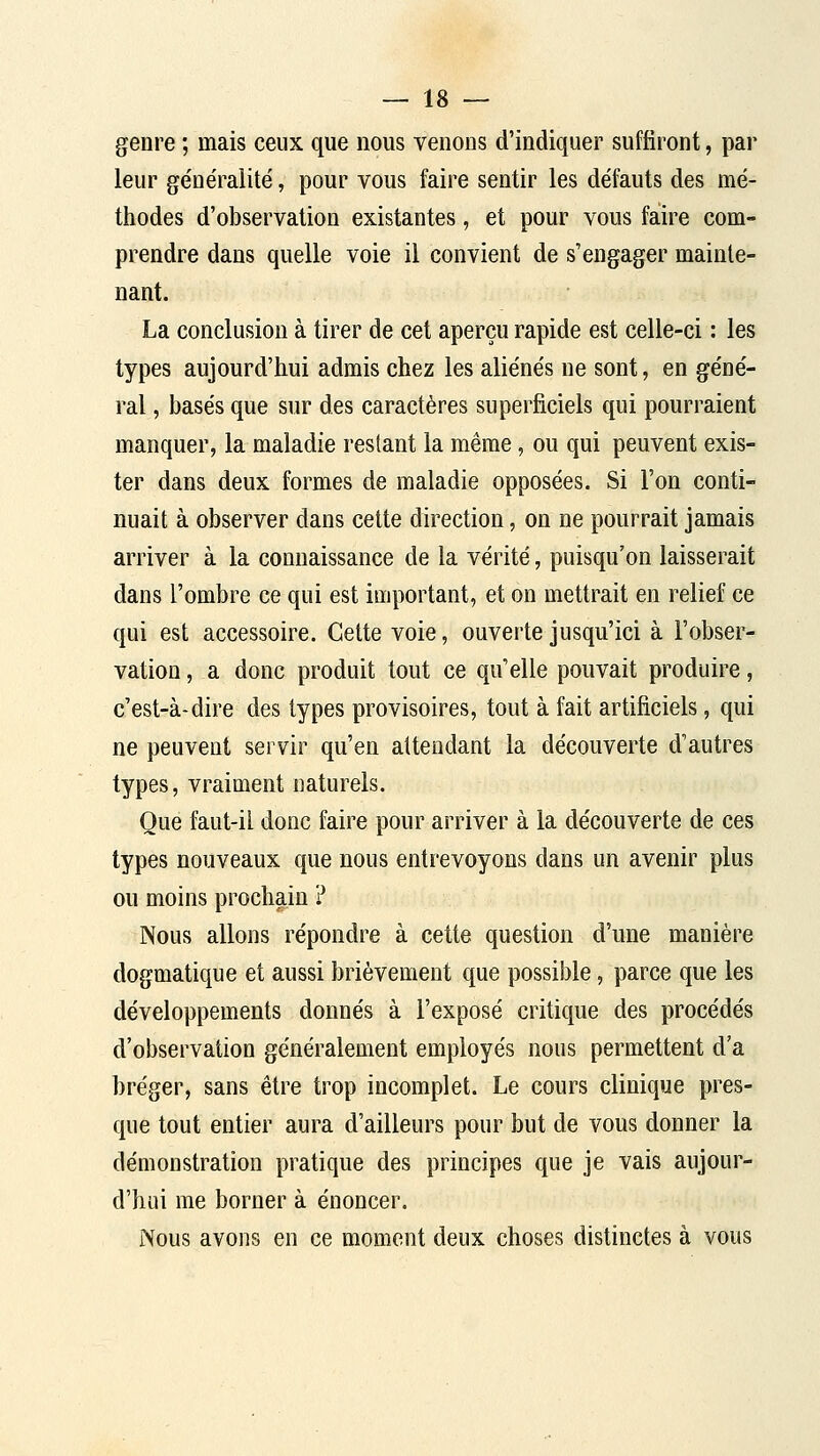 genre ; mais ceux que nous venons d'indiquer suffiront, par leur généralité, pour vous faire sentir les défauts des mé- thodes d'observation existantes, et pour vous faire com- prendre dans quelle voie il convient de s'engager mainte- nant. La conclusion à tirer de cet aperçu rapide est celle-ci : les types aujourd'hui admis chez les aliénés ne sont, en géné- ral , basés que sur des caractères superficiels qui pourraient manquer, la maladie restant la même, ou qui peuvent exis- ter dans deux formes de maladie opposées. Si l'on conti- nuait à observer dans cette direction, on ne pourrait jamais arriver à la connaissance de la vérité, puisqu'on laisserait dans l'ombre ce qui est important, et on mettrait en relief ce qui est accessoire. Cette voie, ouverte jusqu'ici à l'obser- vation , a donc produit tout ce qu'elle pouvait produire, c'est-à-dire des types provisoires, tout à fait artificiels, qui ne peuvent servir qu'en attendant la découverte d'autres types, vraiment naturels. Que faut-il donc faire pour arriver à la découverte de ces types nouveaux que nous entrevoyons dans un avenir plus ou moins prochain ? Nous allons répondre à cette question d'une manière dogmatique et aussi brièvement que possible, parce que les développements donnés à l'exposé critique des procédés d'observation généralement employés nous permettent d'à bréger, sans être trop incomplet. Le cours clinique pres- que tout entier aura d'ailleurs pour but de vous donner la démonstration pratique des principes que je vais aujour- d'hui me borner à énoncer. Nous avons en ce moment deux choses distinctes à vous