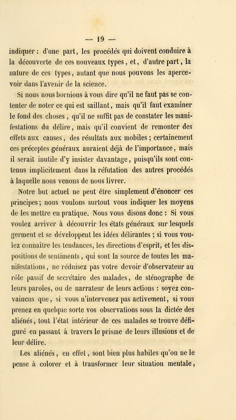 indiquer : d'une part, les procédés qui doivent conduire à la découverte de ces nouveaux types, et, d'autre part, la nature de ces types, autant que nous pouvons les aperce- voir dans l'avenir de la science. Si nous nous bornions à vous dire qu'il ne faut pas se con- tenter de noter ce qui est saillant, mais qu'il faut examiner le fond des choses, qu'il ne suffit pas de constater les mani- festations du délire, mais qu'il convient de remonter des effets aux causes, des résultats aux mobiles ; certainement ces préceptes généraux auraient déjà de l'importance, mais il serait inutile d'y insister davantage, puisqu'ils sont con- tenus implicitement dans la réfutation des autres procédés à laquelle nous venons de nous livrer. Notre but actuel ne peut être simplement d'énoncer ces principes ; nous voulons surtout vous indiquer les moyens de les mettre en pratique. Nous vous disons donc : Si vous voulez arriver à découvrir les états généraux sur lesquels germent et se développent les idées délirantes ; si vous vou- lez connaître les tendances, les directions d'esprit, et les dis- positions de sentiments, qui sont la source de toutes les ma- nifestations , ne réduisez pas votre devoir d'observateur au rôle passif de secrétaire des malades, de sténographe de leurs paroles, ou de narrateur de leurs actions : soyez con- vaincus que, si vous n'intervenez pas activement, si vous prenez en quelque sorte vos observations sous la dictée des aliénés, tout l'état intérieur de ces malades se trouve défi- guré en passant à travers le prisme de leurs illusions et de leur délire. Les aliénés, en effet, sont bien plus habiles qu'on ne le pense à colorer et à transformer leur situation mentale^