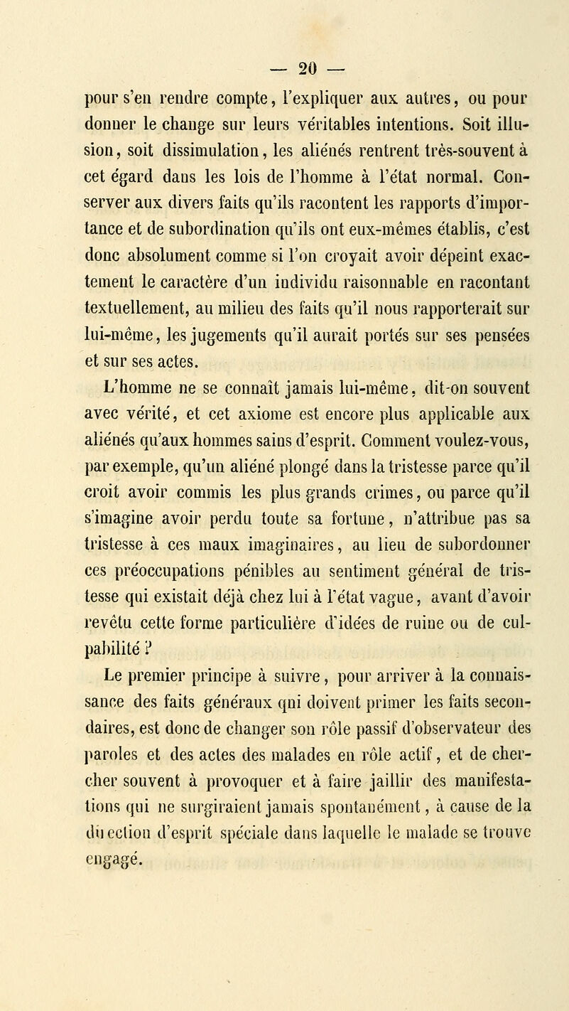pour s'en rendre compte, l'expliquer aux autres, ou pour donner le change sur leurs véritables intentions. Soit illu- sion , soit dissimulation, les aliénés rentrent très-souvent à cet égard dans les lois de l'homme à l'état normal. Con- server aux divers faits qu'ils racontent les rapports d'impor- tance et de subordination qu'ils ont eux-mêmes établis, c'est donc absolument comme si l'on croyait avoir dépeint exac- tement le caractère d'un individu raisonnable en racontant textuellement, au milieu des faits qu'il nous rapporterait sur lui-même, les jugements qu'il aurait portés sur ses pensées et sur ses actes. L'homme ne se connaît jamais lui-même, dit-on souvent avec vérité, et cet axiome est encore plus applicable aux aliénés qu'aux hommes sains d'esprit. Comment voulez-vous, par exemple, qu'un aliéné plongé dans la tristesse parce qu'il croit avoir commis les plus grands crimes, ou parce qu'il s'imagine avoir perdu toute sa fortune, n'attribue pas sa tristesse à ces maux imaginaires, au lieu de subordonner ces préoccupations pénibles au sentiment général de tris- tesse qui existait déjà chez lui à l'état vague, avant d'avoir revêtu cette forme particulière d'idées de ruine ou de cul- pabilité ? Le premier principe à suivre, pour arriver à la connais- sance des faits généraux qui doivent primer les faits secon- daires, est donc de changer son rôle passif d'observateur des l^aroles et des actes des malades en rôle actif, et de cher- cher souvent à provoquer et à faire jaillir des manifesta- lions qui ne surgiraient jamais spontanément, à cause de la diicclion d'esprit spéciale dans laquelle le malade se trouve engagé.
