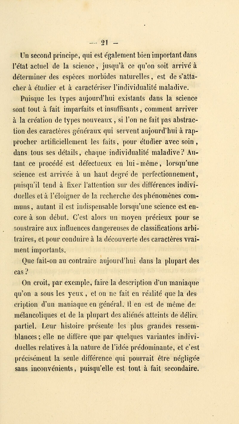 Un second principe, qui est e'galement bien important dans l'e'tat actuel de la science, jusqu'à ce qu'on soit arrivé à déterminer des espèces morbides naturelles, est de s'atta- cher à étudier et à caractériser l'individualité maladive. Puisque les types aujourd'hui existants dans la science sont tout à fait imparfaits et insuffisants, comment arriver à la création de types nouveaux , si l'on ne fait pas abstrac- tion des caractères généraux qui servent aujourd'hui à rap- procher artificiellement les faits, pour étudier avec soin , dans tous ses détails, chaque individualité maladive ? Au- tant ce procédé est défectueux en lui-même, lorsqu'une science est arrivée à un haut degré de perfectionnement, puisqu'il tend à fixer l'attention sur des différences indivi- duelles et à l'éloigner de la recherche des phénomènes com- muns, autant il est indispensable lorsqu'une science est en- core à son début. C'est alors un moyen précieux pour se soustraire aux influences dangereuses de classifications arbi- traires, et pour conduire à la découverte des caractères vrai- ment importants. Que fait-on au contraire aujourd'hui dans la plupart des cas ? On croit, par exemple, faire la description d'un maniaque qu'on a sous les yeux, et on ne fait en réalité que la des- cription d'un maniaque en général. Il en est de même dei mélancoliques et de la plupart des aliénés atteints de délirt partiel. Leur histoire présente les plus grandes ressem- blances ; elle ne diffère que par quelques variantes indivi- duelles relatives à la nature de l'idée prédominante, et c'est précisément la seule différence qui pourrait être négligée sans inconvénients, puisqu'elle est tout à fait secondaire.