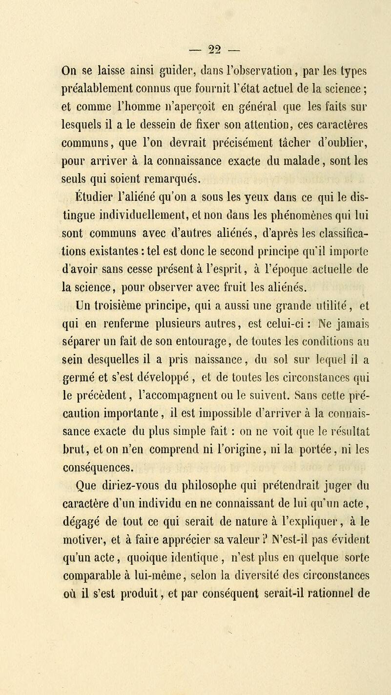 On se laisse ainsi guider, dans l'observation, par les types préalablement connus que fournit Tétat actuel de la science ; et comme l'homme n'aperçoit en général que les faits sur lesquels il a le dessein de fixer son attention, ces caractères communs, que l'on devrait précisément tâcher d'oublier, pour arriver à la connaissance exacte du malade, sont les seuls qui soient remarqués. Étudier l'aliéné qu'on a sous les yeux dans ce qui le dis- tingue individuellement, et non dans les phénomènes qui lui sont communs avec d'autres aliénés, d'après les classifica- tions existantes : tel est donc le second principe qu'il importe d avoir sans cesse présent à l'esprit, à l'époque actuelle de la science, pour observer avec fruit les aliénés. Un troisième principe, qui a aussi une grande utilité, et qui en renferme plusieurs autres, est celui-ci : Ne jamais séparer un fait de son entourage, de toutes les conditions au sein desquelles il a pris naissance, du sol sur lequel il a germé et s'est développé , et de toutes les circonstances qui le précèdent, l'accompagnent ou le suivent. Sans cette pré- caution importante, il est impossible d'arriver à la connais- sance exacte du plus simple fait : on ne voit que le résultat brut, et on n'en comprend ni l'origine, ni la portée, ni les conséquences. Que diriez-vous du philosophe qui prétendrait juger du caractère d'un individu en ne connaissant de lui qu'un acte, dégagé de tout ce qui serait de nature à l'expliquer, à le motiver, et à faire apprécier sa valeur ? IN'est-il pas évident qu'un acte, quoique identique , n'est plus en quelque sorte comparable à lui-même, selon la diversité des circonstances où il s'est produit, et par conséquent serait-il rationnel de