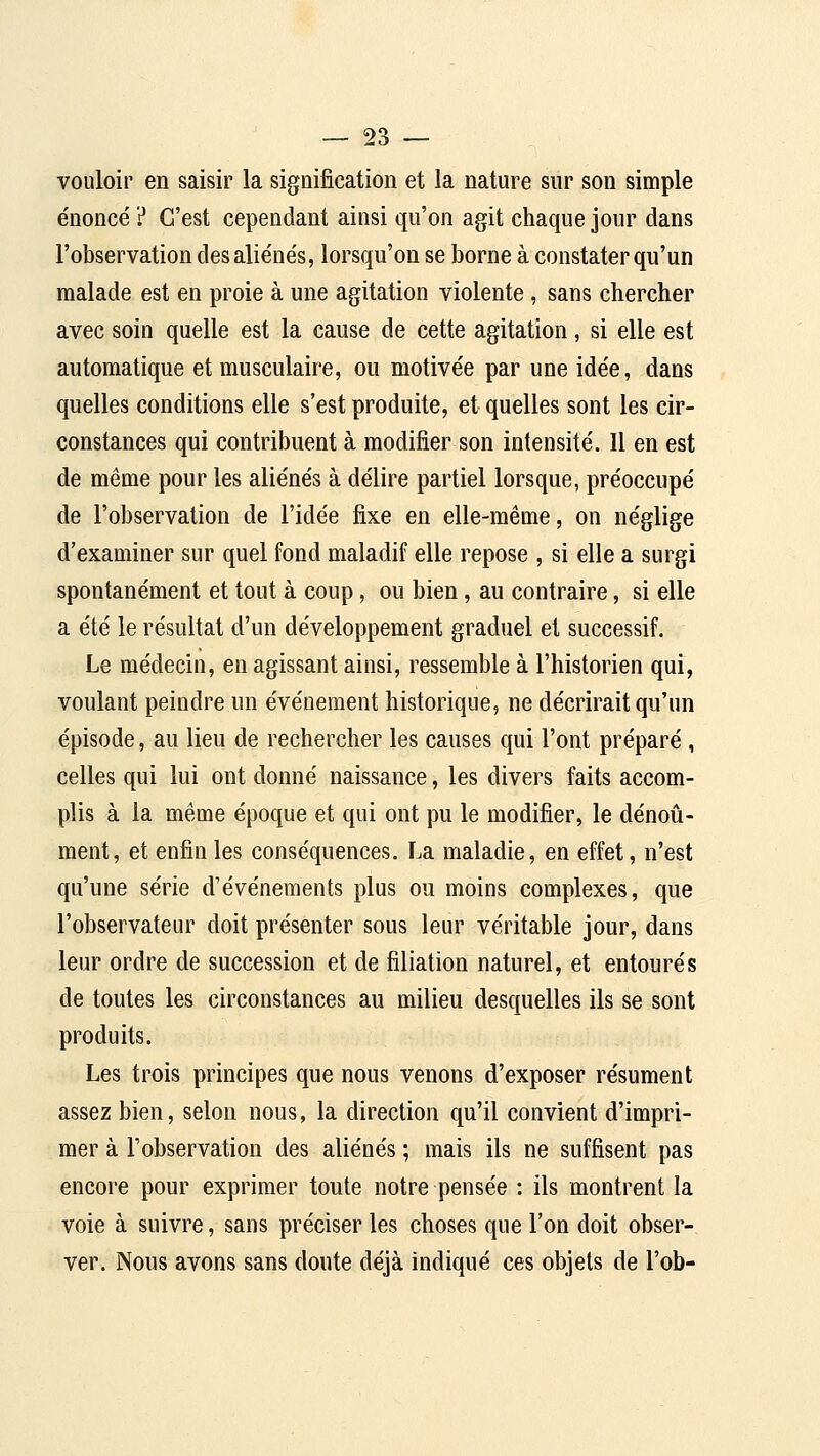 vouloir en saisir la signification et la nature sur son simple énoncé ? C'est cependant ainsi qu'on agit chaque jour dans l'observation des aliénés, lorsqu'on se borne à constater qu'un malade est en proie à une agitation violente , sans chercher avec soin quelle est la cause de cette agitation, si elle est automatique et musculaire, ou motivée par une idée, dans quelles conditions elle s'est produite, et quelles sont les cir- constances qui contribuent à modifier son intensité. 11 en est de même pour les aliénés à délire partiel lorsque, préoccupé de l'observation de l'idée fixe en elle-même, on néglige d'examiner sur quel fond maladif elle repose , si elle a surgi spontanément et tout à coup, ou bien, au contraire, si elle a été le résultat d'un développement graduel et successif. Le médecin, en agissant ainsi, ressemble à l'historien qui, voulant peindre un événement historique, ne décrirait qu'un épisode, au lieu de rechercher les causes qui l'ont préparé , celles qui lui ont donné naissance, les divers faits accom- plis à la même époque et qui ont pu le modifier, le dénoû- ment, et enfin les conséquences. La maladie, en effet, n'est qu'une série d'événements plus ou moins complexes, que l'observateur doit présenter sous leur véritable jour, dans leur ordre de succession et de filiation naturel, et entourés de toutes les circonstances au milieu desquelles ils se sont produits. Les trois principes que nous venons d'exposer résument assez bien, selon nous, la direction qu'il convient d'impri- mer à l'observation des aliénés ; mais ils ne suffisent pas encore pour exprimer toute notre pensée : ils montrent la voie à suivre, sans préciser les choses que l'on doit obser- ver. Nous avons sans doute déjà indiqué ces objets de l'ob-