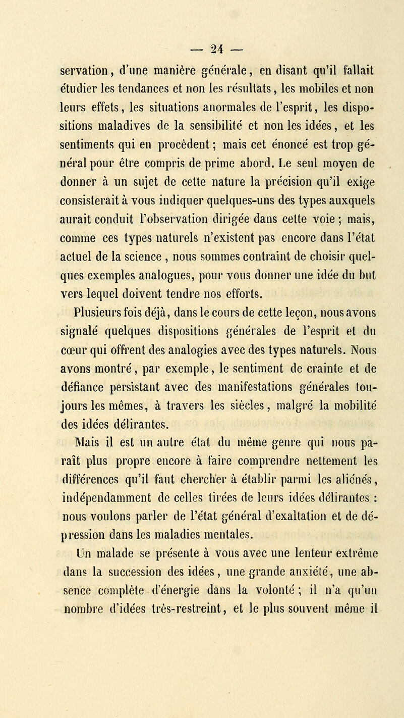 servation, d'une manière ge'nérale, en disant qu'il fallait e'tudier les tendances et non les résultats, les mobiles et non leurs effets, les situations anormales de l'esprit, les dispo- sitions maladives de la sensibilité et non les idées, et les sentiments qui en procèdent ; mais cet énoncé est trop gé- néral pour être compris de prime abord. Le seul moyen de donner à un sujet de celte nature la précision qu'il exige consisterait à vous indiquer quelques-uns des types auxquels aurait conduit l'observation dirigée dans cette voie ; mais, comme ces types naturels n'existent pas encore dans l'état actuel de la science , nous sommes contraint de choisir quel- ques exemples analogues, pour vous donner une idée du but vers lequel doivent tendre nos efforts. Plusieurs fois déjà, dans le cours de cette leçon, nous avons signalé quelques dispositions générales de l'esprit et du cœur qui offrent des analogies avec des types naturels. Nous avons montré, par exemple, le sentiment de crainte et de défiance persistant avec des manifestations générales tou- jours les mêmes, à travers les siècles, malgré la mobilité des idées délirantes. Mais il est un autre état du même genre qui nous pa- raît plus propre encore à faire comprendre nettement les différences qu'il faut chercher à établir parmi les aliénés, indépendamment de celles tirées de leurs idées délirantes : nous voulons parler de l'état général d'exaltation et de dé- pression dans les maladies mentales. Un malade se présente à vous avec une lenteur extrême dans la succession des idées, une grande anxiété, une ab- sence complète d'énergie dans la volonté ; il n'a qu'un nombre d'idées très-restreint, et le plus souvent même il