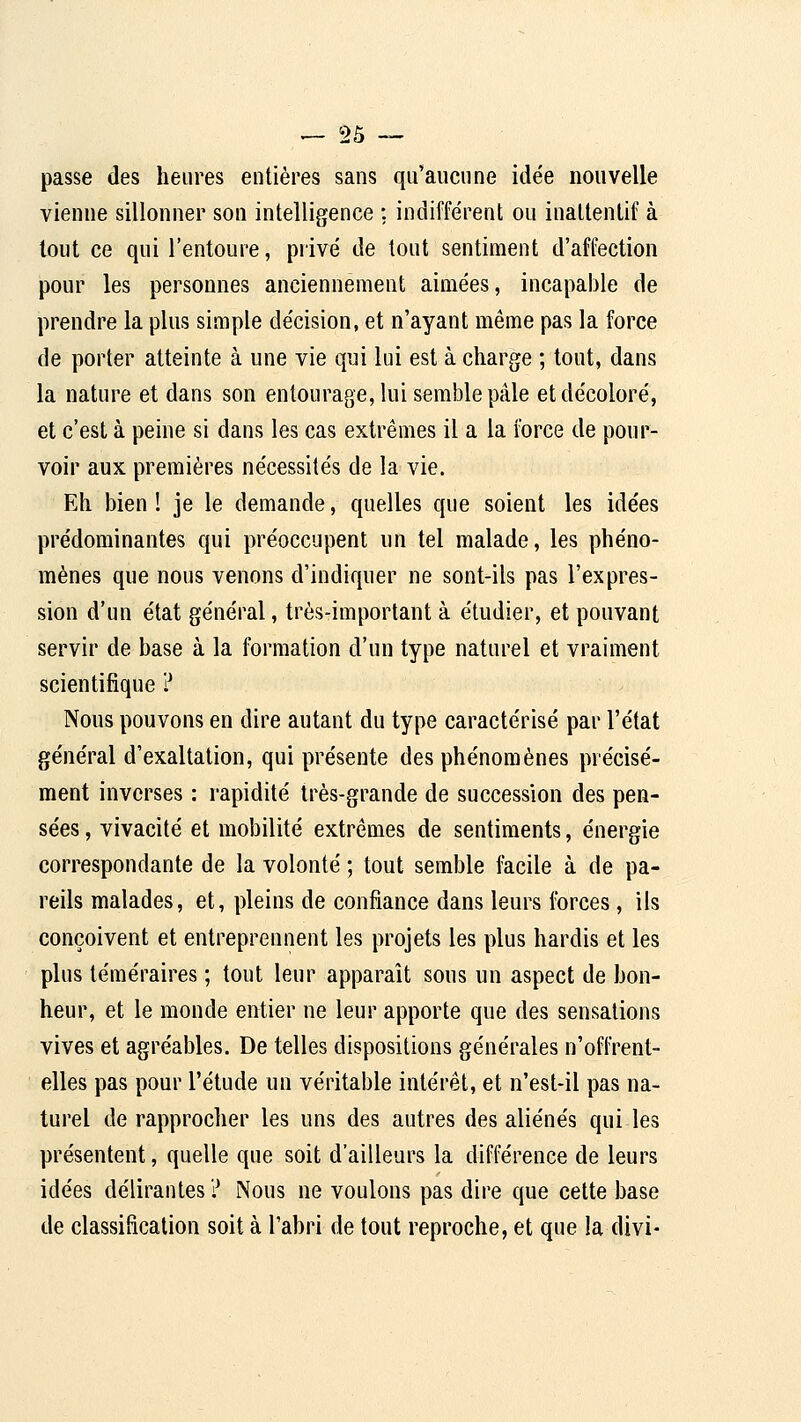 ^Sa- passe des heures entières sans qu'aiicnne idée nouvelle vienne sillonner son intelligence : indiffèrent ou inattenlif à tout ce qui l'entoure, privé de tout sentiment d'affection pour les personnes anciennement aimées, incapable de prendre la plus simple décision, et n'ayant même pas la force de porter atteinte à une vie qui lui est à charge ; tout, dans la nature et dans son entourage, lui semble pâle et décoloré, et c'est à peine si dans les cas extrêmes il a la force de pour- voir aux premières nécessités de la vie. Eh bien! je le demande, quelles que soient les idées prédominantes qui préoccupent un tel malade, les phéno- mènes que nous venons d'indiquer ne sont-ils pas l'expres- sion d'un état général, très-important à étudier, et pouvant servir de base à la formation d'un type naturel et vraiment scientifique ? Nous pouvons en dire autant du type caractérisé par l'état général d'exaltation, qui présente des phénomènes précisé- ment inverses : rapidité très-grande de succession des pen- sées , vivacité et mobilité extrêmes de sentiments, énergie correspondante de la volonté ; tout semble fecile à de pa- reils malades, et, pleins de confiance dans leurs forces, ils conçoivent et entreprennent les projets les plus hardis et les plus téméraires ; tout leur apparaît sous un aspect de bon- heur, et le monde entier ne leur apporte que des sensations vives et agréables. De telles dispositions générales n'offrent- elles pas pour l'étude un véritable intérêt, et n'est-il pas na- turel de rapprocher les uns des autres des aliénés qui les présentent, quelle que soit d'ailleurs la différence de leurs idées délirantes ? Nous ne voulons pas dire que cette base de classification soit à l'abri de tout reproche, et que la divi-