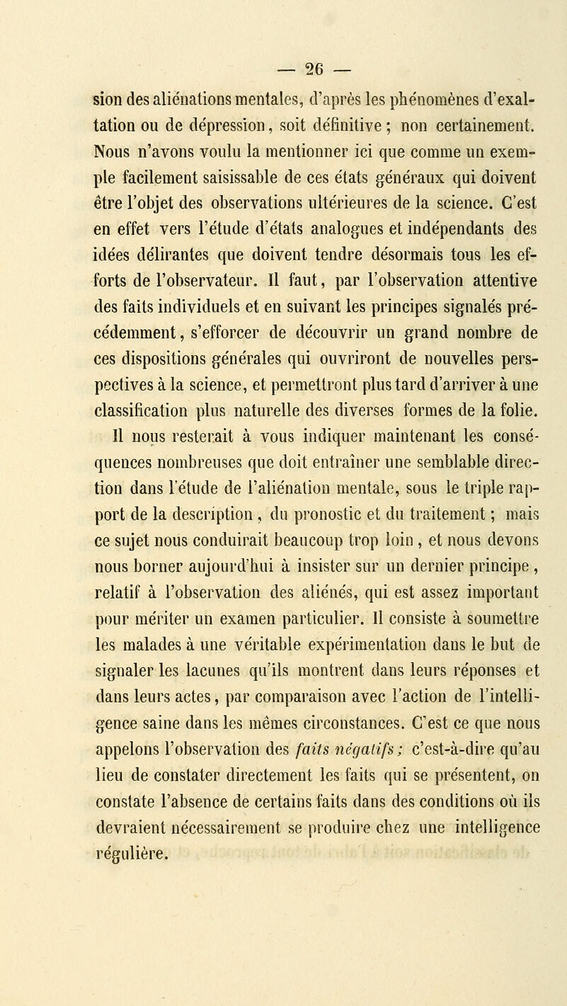 sion des aliénations mentales, d'après les phe'nomènes d'exal- tation ou de dépression, soit définitive ; non certainement. Nous n'avons voulu la mentionner ici que comme un exem- ple facilemeut saisissable de ces états généraux qui doivent être l'objet des observations ultérieures de la science. C'est en effet vers l'étude d'états analogues et indépendants des idées délirantes que doivent tendre désormais tous les ef- forts de l'observateur. Il faut, par l'observation attentive des faits individuels et en suivant les principes signalés pré- cédemment , s'efforcer de découvrir un grand nombre de ces dispositions générales qui ouvriront de nouvelles pers- pectives à la science, et permettront plus tard d'arriver à une classification plus naturelle des diverses formes de la folie. Il nous resterait à vous indiquer maintenant les consé- quences nombreuses que doit entraîner une semblable direc- tion dans l'étude de l'aliénation mentale, sous le triple rap- port de la description, du pronostic et du traitement ; mais ce sujet nous conduirait beaucoup trop loin , et nous devons nous borner aujourd'hui à insister sur un dernier principe , relatif à l'observation des aliénés, qui est assez important pour mériter un examen particulier. Il consiste à soumettre les malades à une véritable expérimentation dans le but de signaler les lacunes qu'ils montrent dans leurs réponses et dans leurs actes, par comparaison avec l'action de l'intelli- gence saine dans les mêmes circonstances. C'est ce que nous appelons l'observation des faits négatifs ; c'est-à-dire qu'au lieu de constater directement les l^its qui se présentent, on constate l'absence de certains faits dans des conditions où ils devraient nécessairement se produire chez une intelligence régulière.