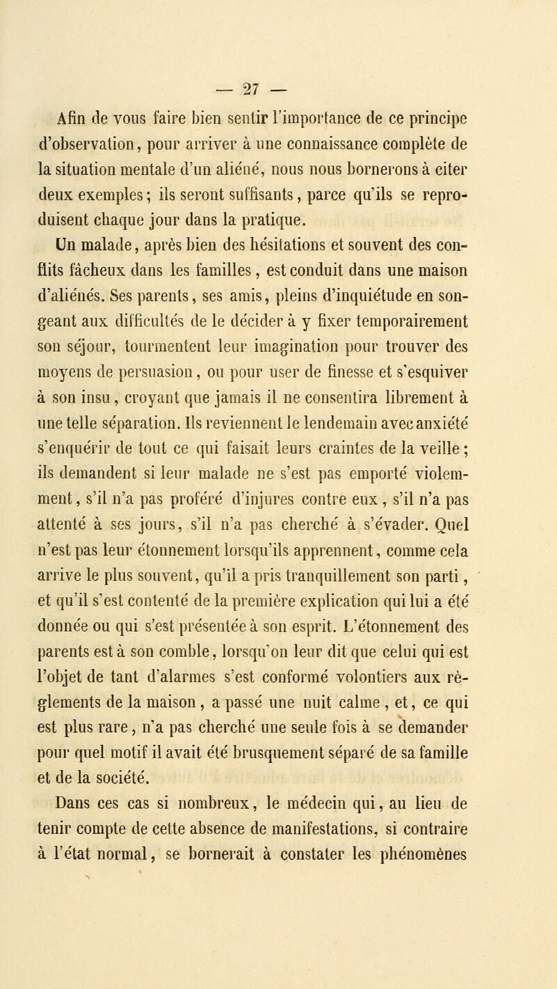 Afin de vous faire bien sentir l'importance de ce principe d'observation, pour arriver à une connaissance complète de la situation mentale d'un aliéné, nous nous bornerons à citer deux exemples ; ils seront suffisants, parce qu'ils se repro- duisent chaque jour dans la pratique. Un malade, après bien des hésitations et souvent des con- flits fâcheux dans les familles, est conduit dans une maison d'aliénés. Ses parents, ses amis, pleins d'inquiétude en son- geant aux difficultés de le décider à y fixer temporairement son séjour, tourmentent leur imagination pour trouver des moyens de persuasion, ou pour user de finesse et s'esquiver à son insu , croyant que jamais il ne consentira librement à une telle séparation. Ils reviennent le lendemain avec anxiété s'enquérir de tout ce qui faisait leurs craintes de la veille ; ils demandent si leur malade ne s'est pas emporté violem- ment , s'il n'a pas proféré d'injures contre eux, s'il n'a pas attenté à ses jours, s'il n'a pas cherché à s'évader. Quel n'est pas leur étonnement lorsqu'ils apprennent, comme cela arrive le plus souvent, qu'il a pris tranquillement son parti, et qu'il s'est contenté de la première explication qui lui a été donnée ou qui s'est présentée à son esprit. L'étonnement des parents esta son comble, lorsqu'on leur dit que celui qui est l'objet de tant d'alarmes s'est conformé volontiers aux rè- glements de la maison, a passé une nuit calme , et, ce qui est plus rare, n'a pas cherché une seule fois à se demander pour quel motif il avait été brusquement séparé de sa famille et de la société. Dans ces cas si nombreux, le médecin qui, au lieu de tenir compte de cette absence de manifestations, si contraire à l'état normal, se bornerait à constater les phénomènes