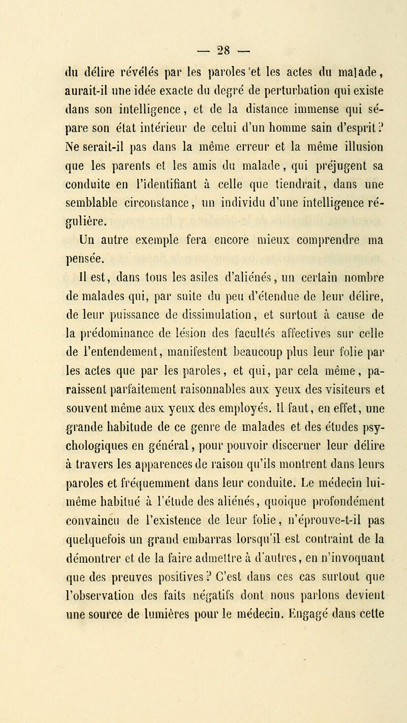 du délire révélés par les paroles'et les actes du malade, aurait-il une idée exacte du degré de perturbation qui existe dans son intelligence, et de la distance immense qui sé- pare son état intérieur de celui d'un homme sain d'esprit? Ne serait-il pas dans la même erreur et la méuie illusion que les parents et les amis du malade, qui préjugent sa conduite en l'identifiant à celle que tiendrait, dans une semblable circonstance, un individu d'une intelligence ré- gulière. Un autre exemple fera encore mieux comprendre ma pensée. Il est, dans tous les asiles d'aliénés, un certain nombre de malades qui, par suite du peu d'étendue de leur délire, de leur puissance de dissimulation, et surtout à cause de la prédominance de lésion des facultés affectives sur celle de l'entendement, manifestent beaucoup plus leur folie par les actes que par les paroles, et qui, par cela même, pa- raissent parfaitement raisonnables aux yeux des visiteurs et souvent même aux yeux des employés. Il faut, en effet, une grande habitude de ce genre de malades et des études psy- chologiques en général, pour pouvoir discerner leur délire à travers les apparences de raison qu'ils montrent dans leurs paroles et fréquemment dans leur conduite. Le médecin lui- même habitué à l'étude des aliénés, quoique profondément convaincu de l'existence de leur folie, n'éprouve-t-il pas quelquefois un grand embarras lorsqu'il est contraint de la démontrer et de la faire admettre à d'autres, en n'invoquant que des preuves positives ? C'est dans ces cas surtout que l'observation des faits négatifs dont nous parlons devient une source de lumières pour le médecin. Engagé dans cette