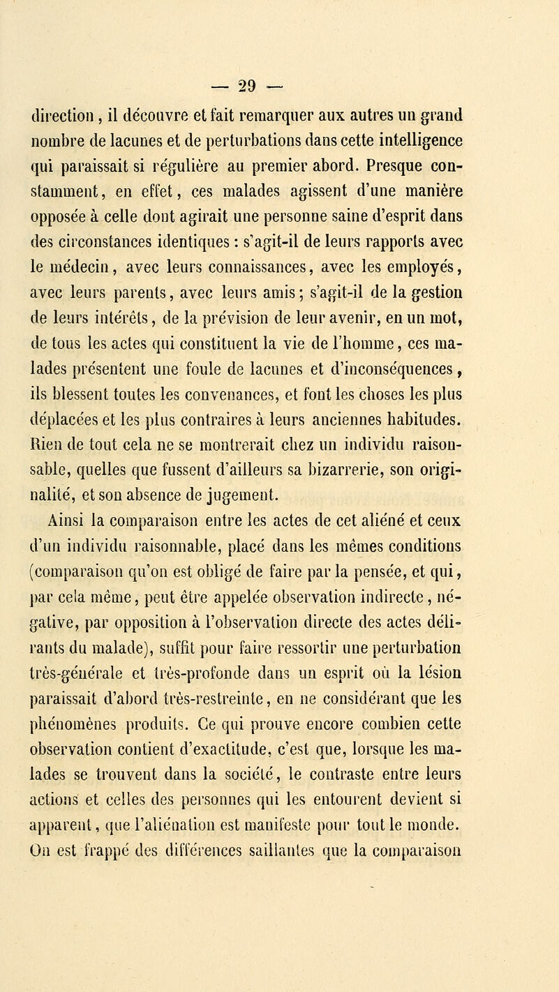 direction, il découvre et fait remarquer aux autres un grand nombre de lacunes et de perturbations dans cette intelligence qui paraissait si re'gulière au premier abord. Presque con- stamment, en effet, ces malades agissent d'une manière opposée à celle dont agirait une personne saine d'esprit dans des circonstances identiques : s'agit-il de leurs rapports avec le médecin, avec leurs connaissances, avec les employés, avec leurs parents, avec leurs amis ; s'agit-il de la gestion de leurs intérêts, de la prévision de leur avenir, en un mot, de tous les actes qui constituent la vie de l'homme, ces ma- lades présentent une foule de lacunes et d'inconséquences, ils blessent toutes les convenances, et font les choses les plus déplacées et les plus contraires à leurs anciennes habitudes. Rien de tout cela ne se montrerait chez un individu raison- sable, quelles que fussent d'ailleurs sa bizarrerie, son origi- nalité, et son absence de jugement. Ainsi la comparaison entre les actes de cet aliéné et ceux d'un individu raisonnable, placé dans les mêmes conditions (comparaison qu'on est obligé de faire par la pensée, et qui, ])ar cela même, peut être appelée observation indirecte, né- gative, par opposition à l'observation directe des actes déli- rants du malade), suffit pour faire ressortir une perturbation très-générale et très-profonde dans un esprit où la lésion paraissait d'abord très-restreinte, en ne considérant que les phénomènes produits. Ce qui prouve encore combien cette observation contient d'exactitude, c'est que, lorsque les ma- lades se trouvent dans la société, le contraste entre leurs actions et celles des personnes qui les entourent devient si apparent, que l'aliénation est manifeste pour tout le monde. On est frappé des différences saillantes que la comparaison