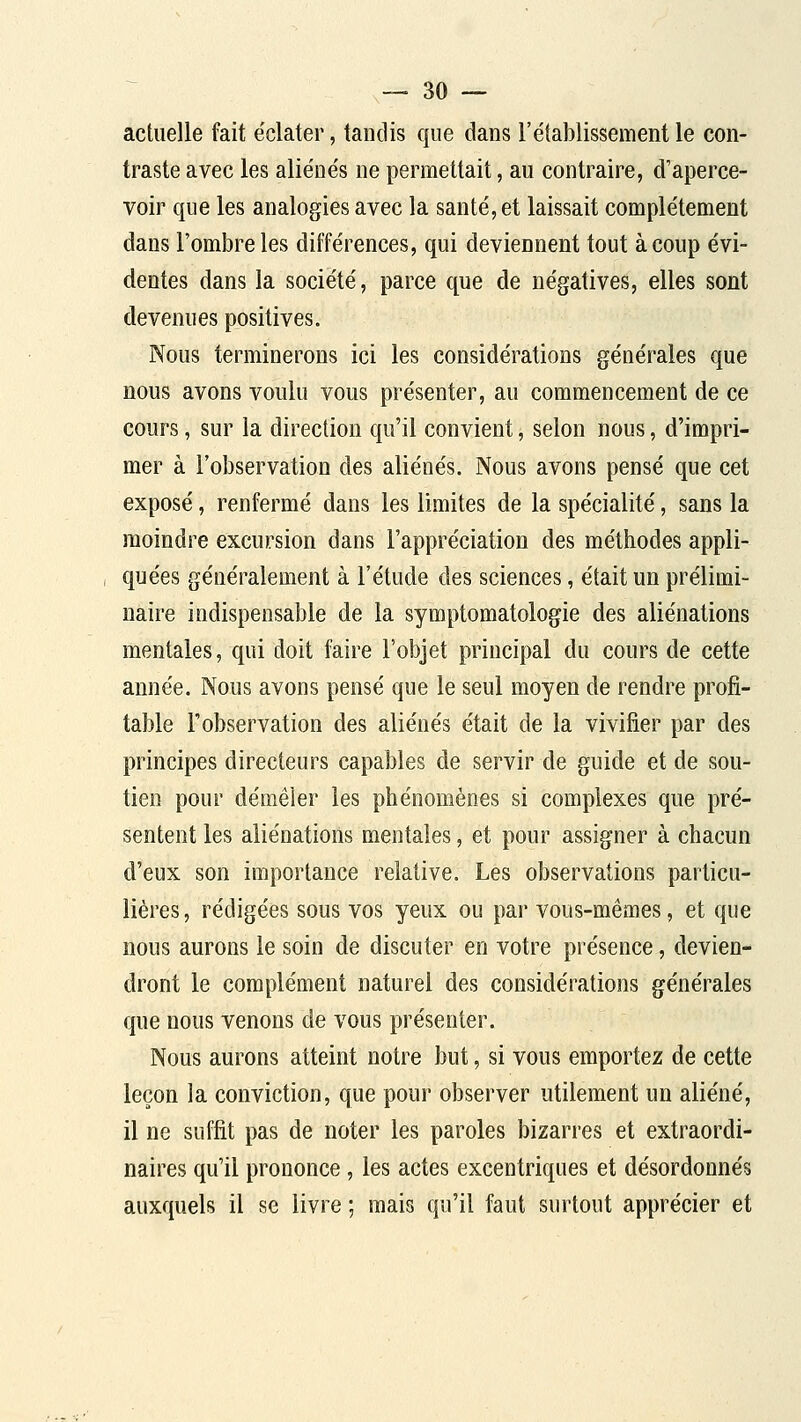 actuelle fait e'clater, tandis que dans l'établissement le con- traste avec les aliénés ne permettait, au contraire, d'aperce- voir que les analogies avec la santé, et laissait complètement dans l'ombre les différences, qui deviennent tout à coup évi- dentes dans la société, parce que de négatives, elles sont devenues positives. Nous terminerons ici les considérations générales que nous avons voulu vous présenter, au commencement de ce cours, sur la direction qu'il convient, selon nous, d'impri- mer à l'observation des aliénés. Nous avons pensé que cet exposé, renfermé dans les limites de la spécialité, sans la moindre excursion dans l'appréciation des méthodes appli- quées généralement à l'étude des sciences, était un prélimi- naire indispensable de la symptomatologie des aliénations mentales, qui doit faire l'objet principal du cours de cette année. Nous avons pensé que le seul moyen de rendre profi- table l'observation des aliénés était de la vivifier par des principes directeurs capables de servir de guide et de sou- tien pour démêler les phénomènes si complexes que pré- sentent les aliénations mentales, et pour assigner à chacun d'eux son importance relative. Les observations particu- lières, rédigées sous vos yeux ou par vous-mêmes, et que nous aurons le soin de discuter en votre présence, devien- dront le complément naturel des considérations générales que nous venons de vous présenter. Nous aurons atteint notre but, si vous emportez de cette leçon la conviction, que pour observer utilement un aliéné, il ne suffit pas de noter les paroles bizarres et extraordi- naires qu'il prononce, les actes excentriques et désordonnés auxquels il se livre ; mais qu'il faut surtout apprécier et