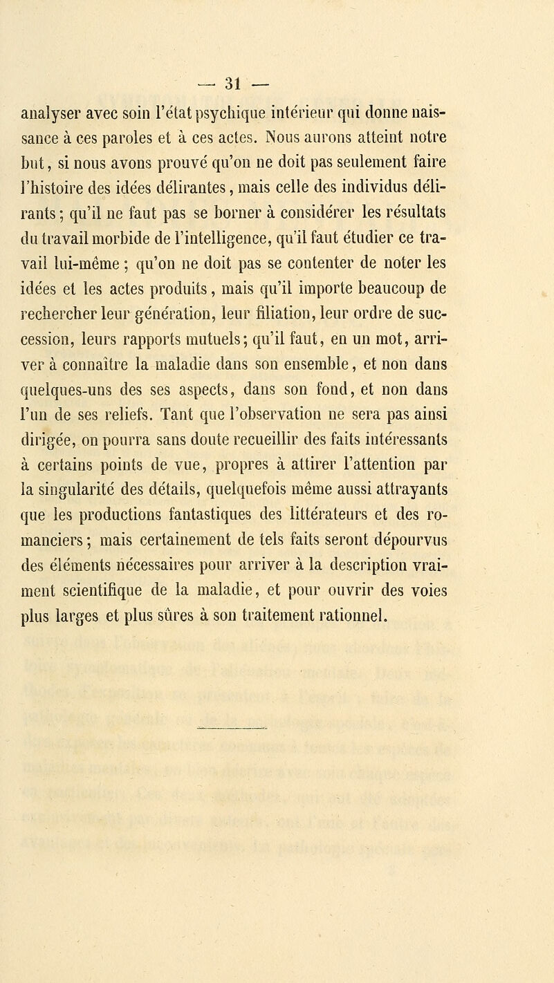 analyser avec soin l'état psychique intérieur qui donne nais- sance à ces paroles et à ces actes. Nous aurons atteint notre but, si nous avons prouvé qu'on ne doit pas seulement faire l'histoire des idées délirantes, mais celle des individus déli- rants ; qu'il ne faut pas se borner à considérer les résultats du travail morbide de l'intelligence, qu'il faut étudier ce tra- vail lui-même ; qu'on ne doit pas se contenter de noter les idées et les actes produits, mais qu'il importe beaucoup de rechercher leur génération, leur filiation, leur ordre de suc- cession, leurs rapports mutuels; qu'il faut, en un mot, arri- ver à connaître la maladie dans son ensemble, et non dans quelques-uns des ses aspects, dans son fond, et non dans l'un de ses reliefs. Tant que l'observation ne sera pas ainsi dirigée, on pourra sans doute recueillir des faits intéressants à certains points de vue, propres à attirer l'attention par la singularité des détails, quelquefois même aussi attrayants que les productions fantastiques des littérateurs et des ro- manciers ; mais certainement de tels faits seront dépourvus des éléments nécessaires pour arriver à la description vrai- ment scientifique de la maladie, et pour ouvrir des voies plus larges et plus sûres à son traitement rationnel.