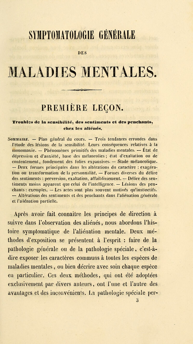 SYllPTOilATOLOGlE GÉNÉRALE DES ALADIES MENTALES. PREMIÈRE LEÇON. Troubles de la sensibilité, des seutiiueuts et des iteuchauts, chez les aliénés. SoniaïAiRE. — Plan général du cours. — Trois tendances erronées dans l'étude des lésions de la sensibilité. Leurs conséquences relatives à la monomanie. — Phénomènes primitifs des maladies mentales. — État de dépression et d'anxiélé, base des mélancolies; éiat d'exaltalion ou de contentement, fondement des folies expansives. — Stade mélancolique. — Deux formes principales dans les altérations du caractère : exagéra- tion ou transformation de la personnalité. — Formes diverses du délire des sentiments : perversion, exaltation, affaiblissement. — Délire des sen- timents moins apparent que celui de l'intelligence. — Lésions des pen- chants : exemples. — Les actes sont plus souvent motivés qu'instinctifs. — Altérations des sentiments et des penchants dans l'aliénation générale et l'aliénation partielle. Après avoir fait connaître les principes de direction à suivre dans l'observation des aliénés, nous abordons l'his- toire symptomatique de l'aliénation mentale. Deux mé- thodes d'exposition se présentent à l'esprit : faire de la pathologie générale ou de la pathologie spéciale, c'est-à- dire exposer les caractères communs à toutes les espèces de maladies mentales, ou bien décrire avec soin chaque espèce en particulier. Ces deux méthodes, qui ont été adoptées exclusivement par divers auteurs, ont l'une et l'autre des avantages et des inconvénients. La pathologie spéciale per- 3