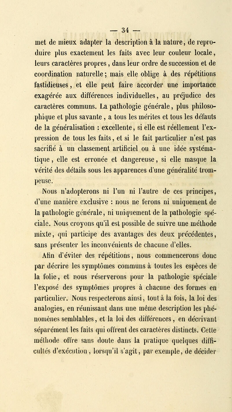 met de mieux adapter la description à la nature, de repro- duire plus exactement les faits avec leur couleur locale, leurs caractères propres, dans leur ordre de succession et de coordination naturelle ; mais elle oblige à des répétitions fastidieuses, et elle peut faire accorder une importance exagérée aux différences individuelles, au préjudice des caractères communs. La pathologie générale, plus philoso- phique et plus savante , a tous les mérites et tous les défauts de la généralisation : excellente, si elle est réellement l'ex- pression de tous les faits, et si le fait particulier n'est pas sacrifié à un classement artificiel ou à une idée systéma- tique , elle est erronée et dangereuse, si elle masque la vérité des détails sous les apparences d'une généralité trom- peuse. Nous n'adopterons ni l'un ni l'autre de ces principes, d'une manière exclusive : nous ne ferons ni uniquement de la pathologie générale, ni uniquement de la pathologie spé- ciale. Nous croyons qu'il est possible de suivre une méthode mixte, qui participe des avantages des deux précédentes, sans présenter les inconvénients de chacune d'elles. Afin d'éviter des répétitions, nous commencerons donc par décrire les symptômes communs à toutes les espèces de la folie, et nous réserverons pour la pathologie spéciale l'exposé de? symptômes propres à chacune des formes en particulier* Nous respecterons ainsi, tout à la fois, la loi des analogies, en réunissant dans une même description les phé- nomènes semblables, et la loi des différences, en décrivant séparément les faits qui offrent des caractères distincts. Cette méthode offre sans doute dans la pratique quelques diffi- cultés d'exécution, lorsqu'il s'agit, pai-exemple, de décider