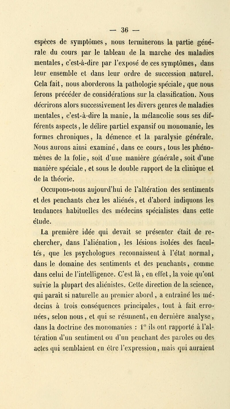 espèces de symptômes, nous terminerons la partie géne'- rale du cours par le tableau de la marche des maladies mentales, c'est-à-dire par l'exposé de ces symptômes, dans leur ensemble et dans leur ordre de succession naturel. Cela fait, nous aborderons la pathologie spéciale, que nous ferons précéder de considérations sur la classification. Nous décrirons alors successivement les divers genres de maladies mentales, c'est-à-dire la manie, la mélancolie sous ses dif- férents aspects, le délire partiel expansif ou monomanie, les formes chroniques, la démence et la paralysie générale. Nous aurons ainsi examiné, dans ce cours, tous les phéno- mènes de la folie, soit d'une manière générale, soit d'une manière spéciale, et sous le double rapport de la clinique et de la théorie. Occupons-nous aujourd'hui de l'altération des sentiments et des penchants chez les aliénés, et d'abord indiquons les tendances habituelles des médecins spécialistes dans cette étude. La première idée qui devait se présenter était de re- chercher, dans l'aliénation, les lésions isolées des facul- tés , que les psychologues reconnaissent à l'état normal, dans le domaine des sentiments et des penchants, comme dans celui de l'intelligence. C'est là, en effet, la voie qu'ont suivie la plupart des aliénistes. Celte direction de la science, qui paraît si naturelle au premier abord, a entraîné les mé- decins à trois conséquences principales, tout à fait erro- nées, selon nous, et qui se résument, en dernière analyse, dans la doctrine des monomanies : 1 ils ont rapporté à l'al- tération d'un sentiment ou d'un penchant des paroles ou des actes qui semblaient en être l'expression, mais qui auraient