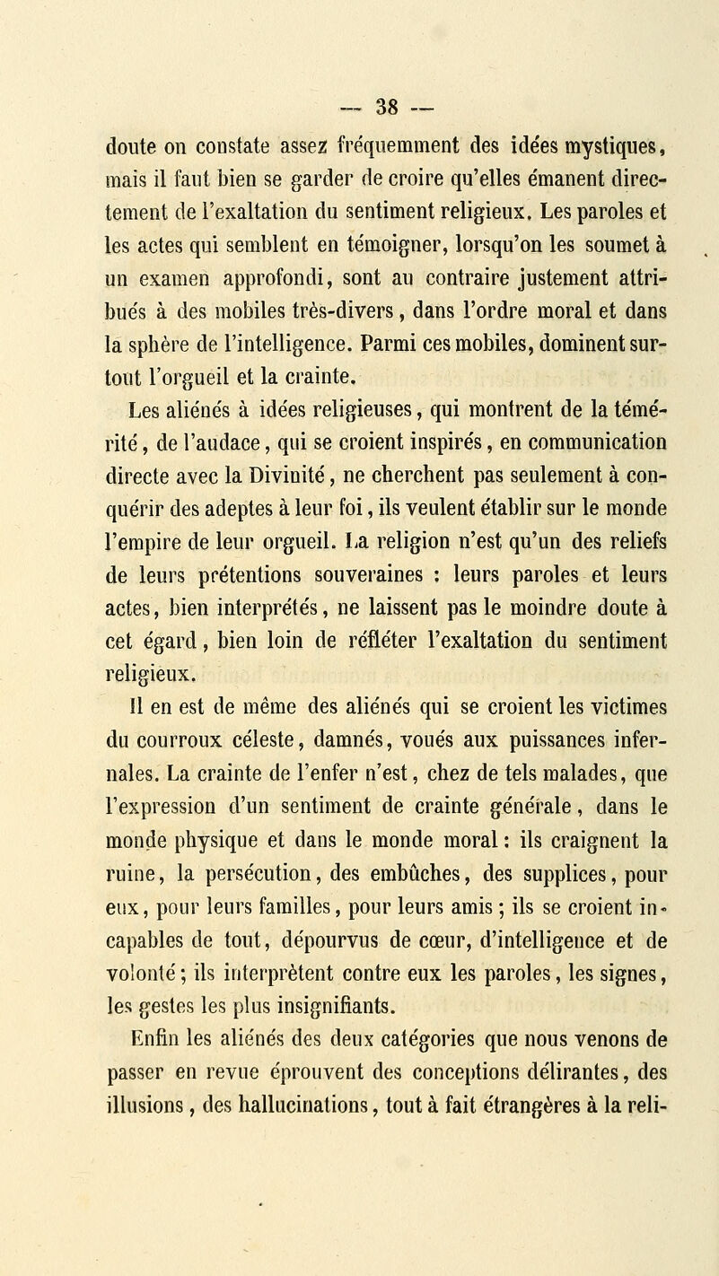 doute on constate assez fréquemment des ide'es mystiques, mais il faut bien se garder de croire qu'elles émanent direc- tement de l'exaltation du sentiment religieux. Les paroles et les actes qui semblent en témoigner, lorsqu'on les soumet à un examen approfondi, sont au contraire justement attri- bués à des mobiles très-divers, dans l'ordre moral et dans la sphère de l'intelligence. Parmi ces mobiles, dominent sur- tout l'orgueil et la crainte. Les aliénés à idées religieuses, qui montrent de la témé- rité , de l'audace, qui se croient inspirés, en communication directe avec la Divinité, ne cherchent pas seulement à con- quérir des adeptes à leur foi, ils veulent établir sur le monde l'empire de leur orgueil. La religion n'est qu'un des reliefs de leurs prétentions souveraines : leurs paroles et leurs actes, bien interprétés, ne laissent pas le moindre doute à cet égard, bien loin de refléter l'exaltation du sentiment religieux. Il en est de même des aliénés qui se croient les victimes du courroux céleste, damnés, voués aux puissances infer- nales. La crainte de l'enfer n'est, chez de tels malades, que l'expression d'un sentiment de crainte générale, dans le monde physique et dans le monde moral : ils craignent la ruine, la persécution, des embûches, des supplices, pour eux, pour leurs familles, pour leurs amis ; ils se croient in- capables de tout, dépourvus de cœur, d'intelligence et de volonté ; ils interprètent contre eux les paroles, les signes, les gestes les plus insignifiants. Enfin les aliénés des deux catégories que nous venons de passer en revue éprouvent des conceptions délirantes, des illusions, des hallucinations, tout à fait étrangères à la reli-