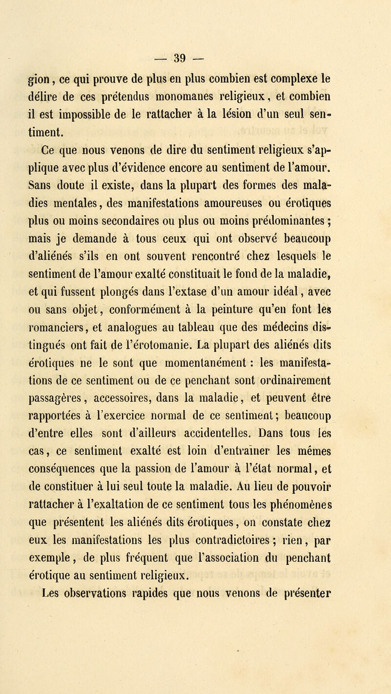 gion, ce qui prouve de plus en plus combien est complexe le de'lire de ces prétendus monomaoes religieux, et combien il est impossible de le rattacher à la lésion d'un seul sen- timent. Ce que nous venons de dire du sentiment religieux s'ap- plique avec plus d'évidence encore au sentiment de l'amour. Sans doute il existe, dans la plupart des formes des mala- dies mentales, des manifestations amoureuses ou erotiques plus ou moins secondaires ou plus ou moins prédominantes ; mais je demande à tous ceux qui ont observé beaucoup d'aliénés s'ils en ont souvent rencontré chez lesquels le sentiment de l'amour exalté constituait le fond de la maladie, et qui fussent plongés dans l'extase d'un amour idéal, avec ou sans objet, conformément à la peinture qu'en font les romanciers, et analogues au tableau que des médecins dis- tingués ont fait de l'érotomanie. La plupart des aliénés dits erotiques ne le sont que momentanément : les manifesta- tions de ce sentiment ou de ce penchant sont ordinairement passagères, accessoires, dans la maladie, et peuvent être rapportées à l'exercice normal de ce sentiment; beaucoup d'entre elles sont d'ailleurs accidentelles. Dans tous les cas, ce sentiment exalté est loin d'entraîner les mêmes conséquences que la passion de l'amour à l'état normal, et de constituer à lui seul toute la maladie. Au lieu de pouvoir rattacher à l'exaltation de ce sentiment tous les phénomènes que présentent les aliénés dits erotiques, on constate chez eux les manifestations les plus contradictoires ; rien, par exemple, de plus fréquent que rassocialion du penchant erotique au sentiment religieux. Les observations rapides que nous venons de présenter