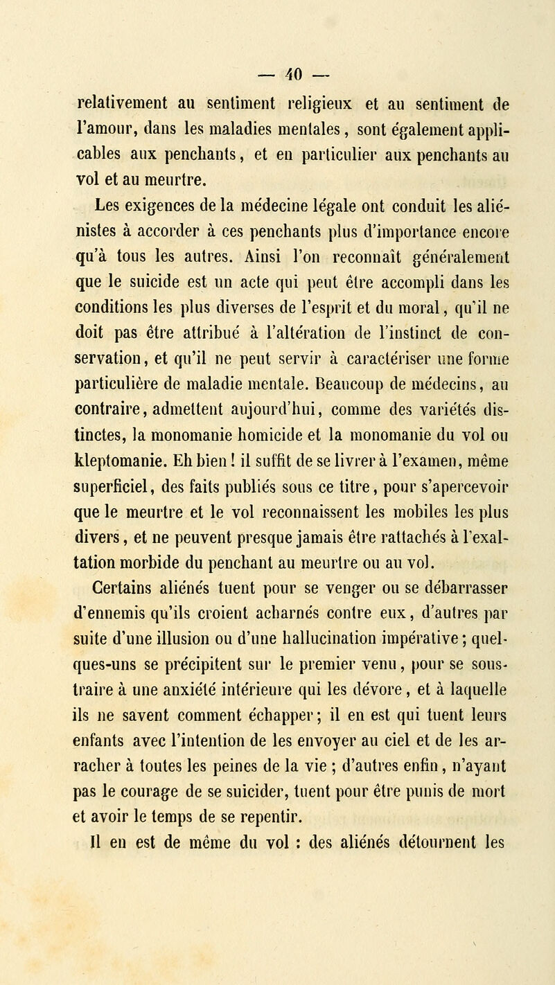 relativement au sentiment religieux et au sentiment de l'amour, dans les maladies mentales, sont également appli- cables aux penchants, et en particulier aux penchants au vol et au meurtre. Les exigences de la me'decine le'gale ont conduit les alie'- nistes à accorder à ces penchants plus d'importance encore qu'à tous les autres. Ainsi l'on reconnaît généralement que le suicide est un acte qui peut être accompli dans les conditions les plus diverses de l'esprit et du moral, qu'il ne doit pas être attribué à l'altération de l'instinct de con- servation , et qu'il ne peut servir à caractériser une forme particulière de maladie mentale. Beaucoup de médecins, au contraire, admettent aujourd'hui, comme des variétés dis- tinctes, la monomanie homicide et la monomanie du vol ou kleptomanie. Eh bien ! il suffit de se livrer à l'examen, même superficiel, des faits publiés sous ce titre, pour s'apercevoir que le meurtre et le vol reconnaissent les mobiles les plus divers, et ne peuvent presque jamais être rattachés à l'exal- tation morbide du penchant au meurtre ou au vol. Certains aliénés tuent pour se venger ou se débarrasser d'ennemis qu'ils croient acharnés contre eux, d'autres par suite d'une illusion ou d'une hallucination impéralive ; quel- ques-uns se précipitent sur le premier venu, pour se sous- traire à une anxiété intérieure qui les dévore, et à laquelle ils ne savent comment échapper; il en est qui tuent leurs enfants avec l'intention de les envoyer au ciel et de les ar- racher à toutes les peines de la vie ; d'autres enfin, n'ayant pas le courage de se suicider, tuent pour être punis de mort et avoir le temps de se repentir. Il en est de même du vol : des aliénés détournent les