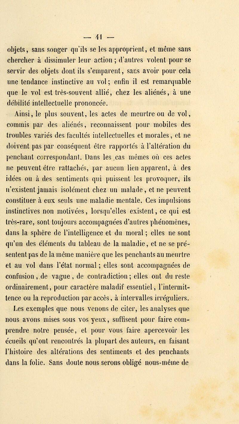 objets, sans songer qu'ils se les approprient, et même sans chercher à dissimuler leur action ; d'autres volent pour se servir des objets dont ils s'emparent, sans avoir pour cela une tendance instinctive au vol ; enfin il est remarquable que le vol est très-souvent allié, chez les alie'ués, à une débilité intellectuelle prononcée. Ainsi, le plus souvent, les actes de meurtre ou de vol, commis par des aliénés, reconnaissent pour mobiles des troubles variés des facultés intellectuelles et morales, et ne doivent pas par conséquent être rapportés à l'altération du penchant correspondant. Dans les cas mêmes où ces actes ne peuvent être rattachés, par aucun lien apparent, à des idées ou à des sentiments qui puissent les provoquer, ils n'existent jamais isolément chez un malade, et ne peuvent constituer à eux seuls une maladie mentale. Ces impulsions instinctives non motivées, lorsqu'elles existent, ce qui est très-rare, sont toujours accompagnées d'autres phénomènes, dans la sphère de l'intelligence et du moral ; elles ne sont qu'un des éléments du tableau de la maladie, et ne se pré- sentent pas de la même manière que les penchants au meurtre et au vol dans l'état normal ; elles sont accompagnées de confusion , de vague , de contradiction ; elles ont du reste ordinairement, pour caractère maladif essentiel, l'intermit- tence ou la reproduction par accès, à intervalles irréguliers. Les exemples que nous venons de citer, les analyses que nous avons mises sous vos yeux, suffisent pour faire com- prendre notre pensée, et pour vous faire apercevoir les écueils qu'ont rencontrés la plupart des auteurs, en faisant l'histoire des altérations des sentiments et des penchants dans la folie. Sans doute nous serons obligé nous-même de