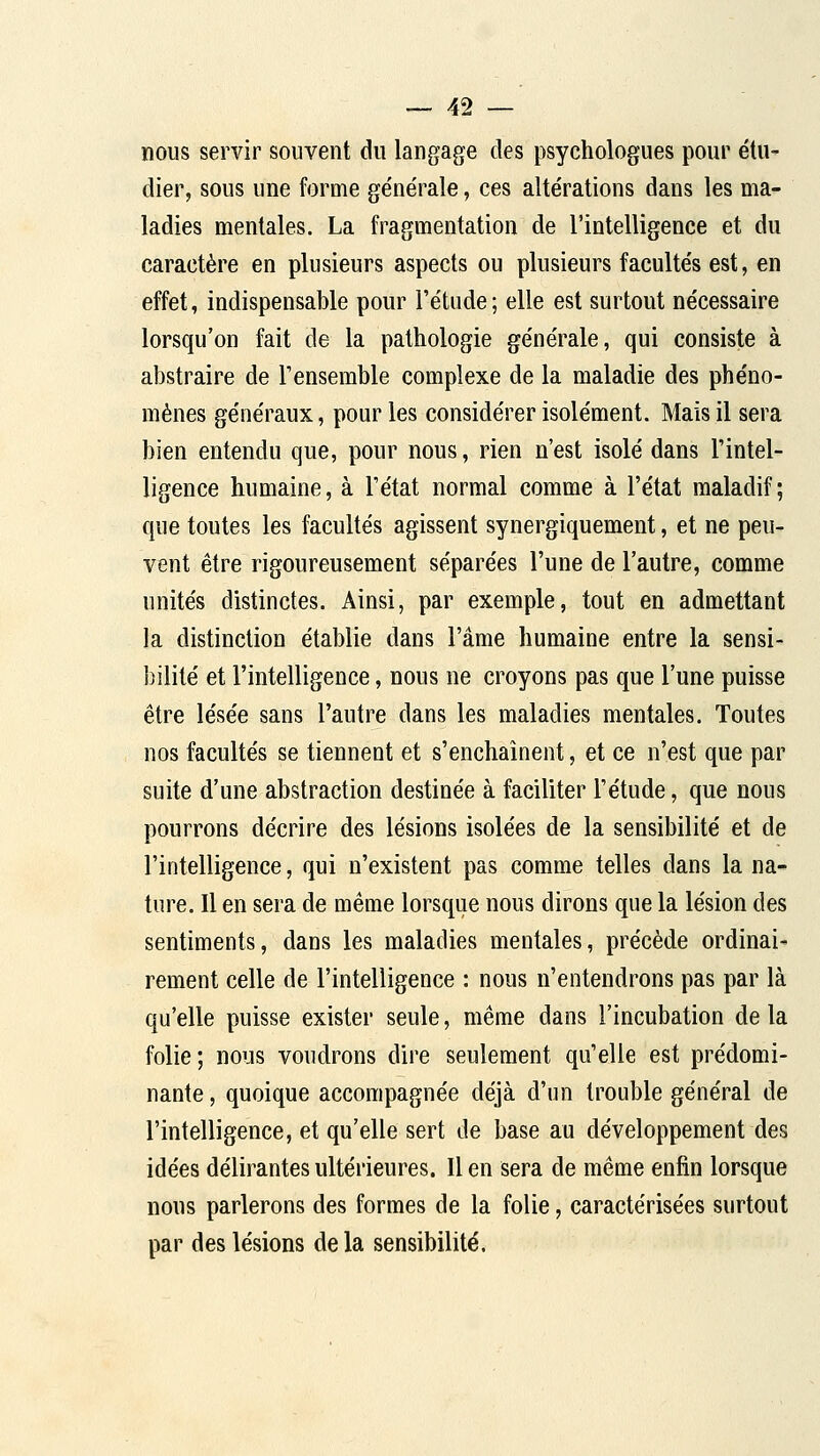 nous servir souvent du langage des psychologues pour étu- dier, sous une forme ge'nérale, ces alte'rations dans les ma- ladies mentales. La fragmentation de l'intelligence et du caractère en plusieurs aspects ou plusieurs faculte's est, en effet, indispensable pour l'étude; elle est surtout nécessaire lorsqu'on fait de la pathologie générale, qui consiste à abstraire de l'ensemble complexe de la maladie des phéno- mènes généraux, pour les considérer isolément. Mais il sera bien entendu que, pour nous, rien n'est isolé dans l'intel- ligence humaine, à l'état normal comme à l'état maladif; que toutes les facultés agissent synergiquement, et ne peu- vent être rigoureusement séparées l'une de l'autre, comme unités distinctes. Ainsi, par exemple, tout en admettant la distinction établie dans l'âme humaine entre la sensi- bilité et l'intelligence, nous ne croyons pas que l'une puisse être lésée sans l'autre dans les maladies mentales. Toutes nos facultés se tiennent et s'enchaînent, et ce n'est que par suite d'une abstraction destinée à faciliter l'étude, que nous pourrons décrire des lésions isolées de la sensibilité et de l'intelligence, qui n'existent pas comme telles dans la na- ture. Il en sera de même lorsque nous dirons que la lésion des sentiments, dans les maladies mentales, précède ordinai- rement celle de l'intelligence : nous n'entendrons pas par là qu'elle puisse exister seule, même dans l'incubation delà folie ; nous voudrons dire seulement qu'elle est prédomi- nante , quoique accompagnée déjà d'un trouble général de l'intelligence, et qu'elle sert de base au développement des idées délirantes ultérieures. Il en sera de même enfin lorsque nous parlerons des formes de la folie, caractérisées surtout par des lésions de la sensibilité.