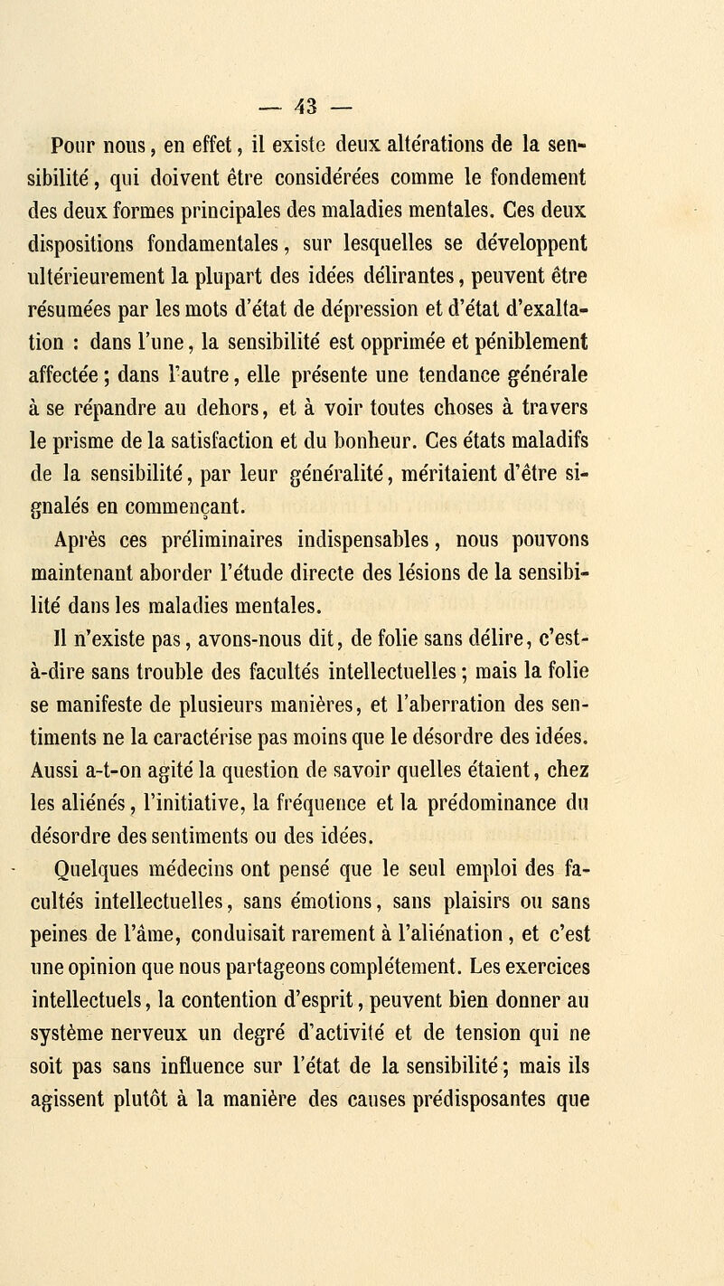 Pour nous, en effet, il existe deux alte'rations de la sen- sibilité' , qui doivent être considére'es comme le fondement des deux formes principales des maladies mentales. Ces deux dispositions fondamentales, sur lesquelles se développent ultérieurement la plupart des idées délirantes, peuvent être résumées par les mots d'état de dépression et d'état d'exalta- tion : dans l'une, la sensibilité est opprimée et péniblement affectée ; dans l'autre, elle présente une tendance générale à se répandre au dehors, et à voir toutes choses à travers le prisme de la satisfaction et du bonheur. Ces états maladifs de la sensibilité, par leur généralité, méritaient d'être si- gnalés en commençant. Api'ès ces préliminaires indispensables, nous pouvons maintenant aborder l'étude directe des lésions de la sensibi- lité dans les maladies mentales. Il n'existe pas, avons-nous dit, de folie sans délire, c'est- à-dire sans trouble des facultés intellectuelles ; mais la folie se manifeste de plusieurs manières, et l'aberration des sen- timents ne la caractérise pas moins que le désordre des idées. Aussi a-t-on agité la question de savoir quelles étaient, chez les aliénés, l'initiative, la fréquence et la prédominance du désordre des sentiments ou des idées. Quelques médecins ont pensé que le seul emploi des fa- cultés intellectuelles, sans émotions, sans plaisirs ou sans peines de l'âme, conduisait rarement à l'aliénation, et c'est une opinion que nous partageons complètement. Les exercices intellectuels, la contention d'esprit, peuvent bien donner au système nerveux un degré d'activité et de tension qui ne soit pas sans influence sur l'état de la sensibilité ; mais ils agissent plutôt à la manière des causes prédisposantes que