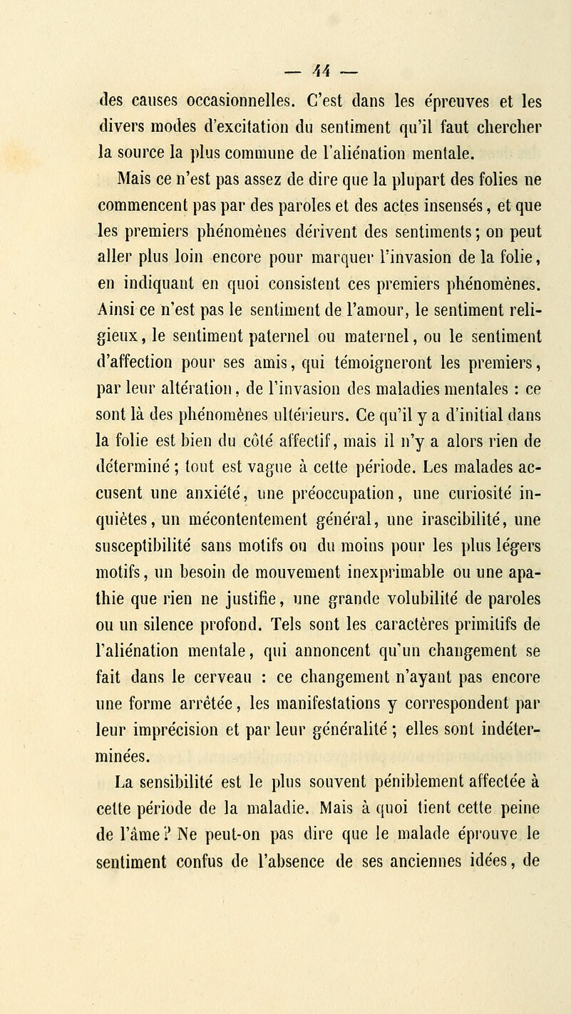 _- ^4 ~ des causes occasionnelles. C'est clans les e'preuves et les divers modes d'excitation du sentiment qu'il faut chercher la source la plus commune de l'aliénation mentale. Mais ce n'est pas assez de dire que la plupart des folies ne commencent pas par des paroles et des actes insensés, et que les premiers phénomènes dérivent des sentiments ; on peut aller plus loin encore pour marquer l'invasion de la folie, en indiquant en quoi consistent ces premiers phénomènes. Ainsi ce n'est pas le sentiment de l'amour, le sentiment reli- gieux , le sentiment paternel ou maternel, ou le sentiment d'affection pour ses amis, qui témoigneront les premiers, par leur altération, de l'invasion des maladies mentales : ce sont là des phénomènes ultérieurs. Ce qu'il y a d'initial dans la folie est bien du côté affectif, mais il n'y a alors rien de déterminé ; tout est vague à cette période. Les malades ac- cusent une anxiété, une préoccupation, une curiosité in- quiètes, un mécontentement général, une irascibilité, une susceptibilité sans motifs ou du moins pour les plus légers motifs, un besoin de mouvement inexprimable ou une apa- thie que rien ne justifie, une grande volubilité de paroles ou un silence profond. Tels sont les caractères primitifs de l'aliénation mentale, qui annoncent qu'un changement se fait dans le cerveau : ce changement n'ayant pas encore une forme arrêtée, les manifestations y correspondent par leur imprécision et par leur généralité ; elles sont indéter- minées. La sensibilité est le plus souvent péniblement affectée à cette période de la maladie. Mais à quoi tient cette peine de l'âme? Ne peut-on pas dire que le malade éprouve le sentiment confus de l'absence de ses anciennes idées, de
