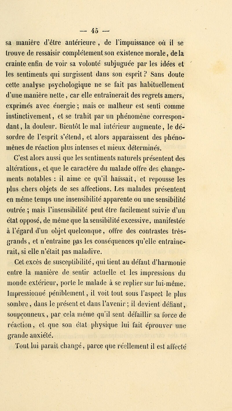 sa manière d'être antérieure , de l'impuissance où il se trouve de ressaisir complètement son existence morale, delà crainte enfin de voir sa volonté subjuguée par les idées et les sentiments qui surgissent dans son esprit ? Sans doute cette analyse psychologique ne se fait pas habituellement d'une manière nette, car elle entraînerait des regrets amers, exprimés avec énergie ; mais ce malheur est senti comme instinctivement, et se trahit par un phénomène correspon- dant , la douleur. Bientôt le mal intérieur augmente, le dé- sordre de l'esprit s'étend, et alors apparaissent des phéno- mènes de réaction plus intenses et mieux déterminés. C'est alors aussi que les sentiments naturels présentent des altérations, et que le caractère du malade offre des change- ments notables : il aime ce qu'il haïssait, et repousse les plus chers objets de ses affections. Les malades présentent en même temps une insensibilité apparente ou une sensibilité outrée ; mais l'insensibilité peut être facilement suivie d'un état opposé, de même que la sensibilité excessive, manifestée à l'égard d'un objet quelconque, offre des contrastes très- grands , et n'enlralne p^as les conséquences qu'elle entraîne- rait, si elle n'était pas maladive. Cet excès de susceptibilité, qui tient au défaut d'harmonie entre la manière de sentii' actuelle et les impressions du monde extérieur, porte le malade à se replier sur lui-même. Impressionné péniblement, il voit tout sous l'aspect le plus sombre, dans le présent et dans l'avenir ; il devient défiant, soupçonneux, par cela même qu'il sent défaillir sa force de réaction, et que son état physique lui fait éprouver une grande anxiété. Tout lui paraît changé, parce que réellement il est affecté