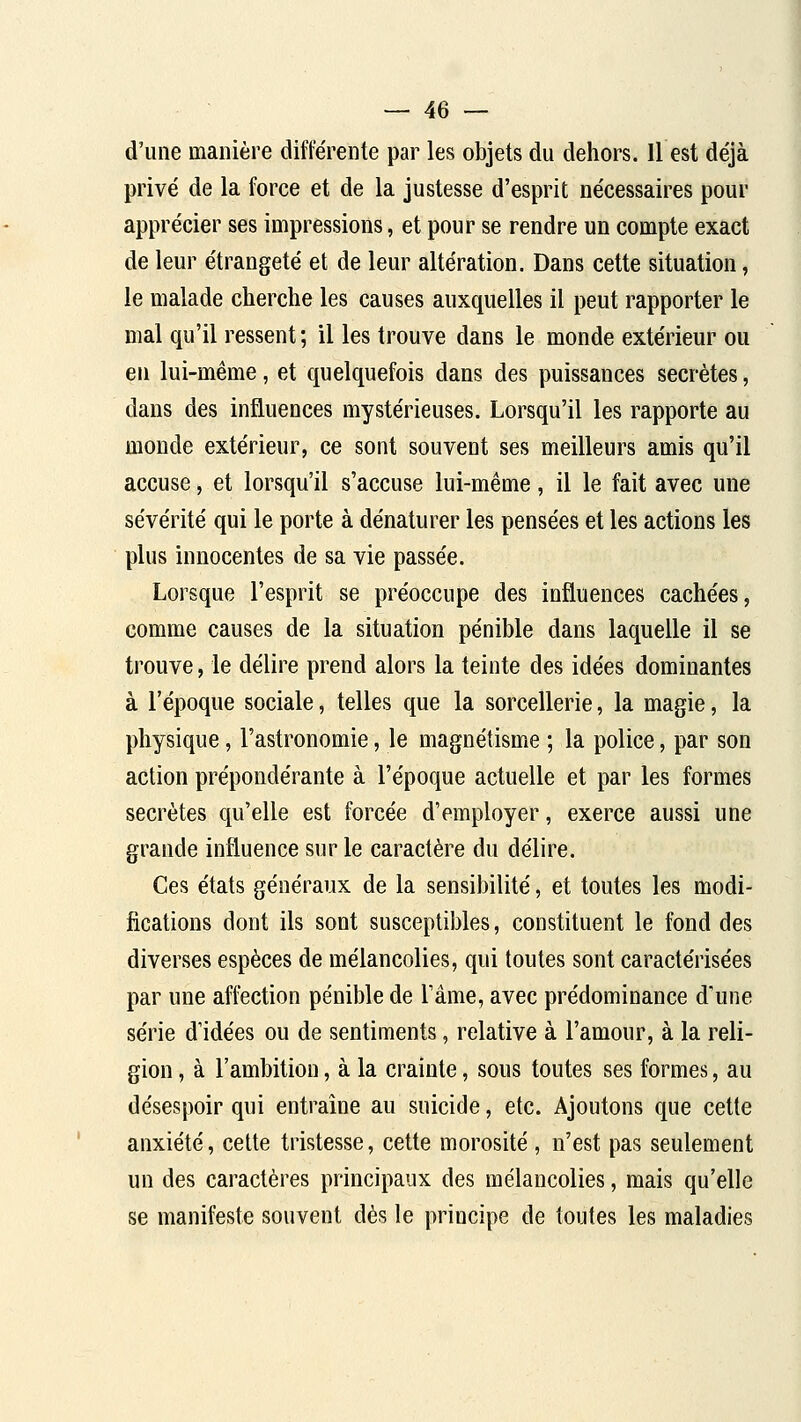 d'une manière différente par les objets du dehors. Il est déjà privé de la force et de la justesse d'esprit nécessaires pour apprécier ses impressions, et pour se rendre un compte exact de leur étrangeté et de leur altération. Dans cette situation, le malade cherclie les causes auxquelles il peut rapporter le mal qu'il ressent ; il les trouve dans le monde extérieur ou en lui-même, et quelquefois dans des puissances secrètes, dans des influences mystérieuses. Lorsqu'il les rapporte au monde extérieur, ce sont souvent ses meilleurs amis qu'il accuse, et lorsqu'il s'accuse lui-même, il le fait avec une sévérité qui le porte à dénaturer les pensées et les actions les plus innocentes de sa vie passée. Lorsque l'esprit se préoccupe des influences cachées, comme causes de la situation pénible dans laquelle il se trouve, le délire prend alors la teinte des idées dominantes à l'époque sociale, telles que la sorcellerie, la magie, la physique, l'astronomie, le magnétisme ; la police, par son action prépondérante à l'époque actuelle et par les formes secrètes qu'elle est forcée d'employer, exerce aussi une grande influence sur le caractère du délire. Ces états généraux de la sensibilité, et toutes les modi- fications dont ils sont susceptibles, constituent le fond des diverses espèces de mélancolies, qui toutes sont caractérisées par une affection pénible de l'âme, avec prédominance d'une série d'idées ou de sentiments, relative à l'amour, à la reli- gion , à l'ambition, à la crainte, sous toutes ses formes, au désespoir qui entraîne au suicide, etc. Ajoutons que cette anxiété, cette tristesse, cette morosité, n'est pas seulement un des caractères principaux des mélancolies, mais qu'elle se manifeste souvent dès le principe de toutes les maladies