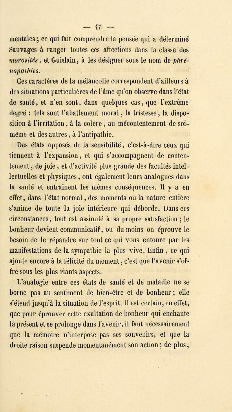 mentales ; ce qui fait comprendre la pensée qui a déterminé Sauvages à ranger toutes ces affections dans la classe des morosités, et Guislain, à les désigner sous le nom de phré- nopathies. Ces caractères de la mélancolie correspondent d'ailleurs à des situations particulières de l'âme qu'on observe dans l'état de santé, et n'en sont, dans quelques cas, que l'extrême degré : tels sont l'abattement moral, la tristesse, la dispo- sition à l'irritation, à la colère, au mécontentement de soi- même et des autres, à l'antipathie. Des états opposés de la sensibilité, c'est-à-dire ceux qui tiennent à l'expansion, et qui s'accompagnent de conten- tement , de joie, et d'activité plus grande des facultés intel- lectuelles et physiques, ont également leurs analogues dans la santé et entraînent les mêmes conséquences. Il y a en effet, dans l'état normal, des moments où la nature entière s'anime de toute la joie intérieure qui déborde. Dans ces circonstances, tout est assimilé à sa propre satisfaction ; le bonheur devient communicatif, ou du moins on éprouve le besoin de le répandre sur tout ce qui vous entoure par les manifestations de la sympathie la plus vive. Enfin, ce qui ajoute encore à la félicité du moment, c'est que l'avenir s'of- fre sous les plus riants aspects. L'analogie entre ces états de santé et de maladie ne se borne pas au sentiment de bien-être et de bonheur; elle s'étend jusqu'à la situation de l'esprit. 11 est certain, en effet, que pour éprouver cette exaltation de bonheur qui enchante la présent et se prolonge dans l'avenir, il faut nécessairement que la mémoire n'interpose pas ses souvenirs, et que la droite raison suspende momentanément son action ; de plus,
