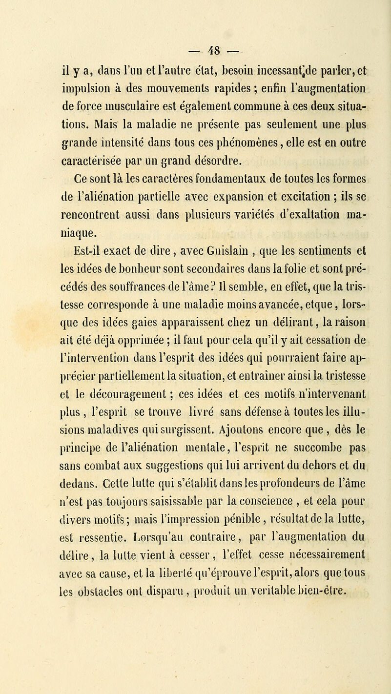 il y a, dans l'un et l'autre état, besoin incessantjde parler, et impulsion à des mouvements rapides ; enfin l'augmentation de force musculaire est e'galement commune à ces deux situa- tions. Mais la maladie ne présente pas seulement une plus grande intensité dans tous ces phénomènes, elle est en outre caractérisée par un grand désordre. Ce sont là les caractères fondamentaux de toutes les formes de l'aliénation partielle avec expansion et excitation ; ils se rencontrent aussi dans plusieurs variétés d'exaltation ma- niaque. Est-il exact de dire, avec Guislain , que les sentiments et les idées de bonheur sont secondaires dans la folie et sont pré- cédés des souffrances de l'âme? Il semble, en effet, que la tris- tesse corresponde à une maladie moins avancée, etque, lors- que des idées gaies apparaissent chez un délirant, la raison ait été déjà opprimée ; il faut pour cela qu'il y ait cessation de l'intervention dans l'esprit des idées qui pourraient l^ire ap- précier partiellement la situation, et entraîner ainsi la tristesse et le découragement ; ces idées et ces motifs n'intervenant plus, l'esprit se trouve livré sans défense à toutes les illu- sions maladives qui surgissent. Ajoutons encore que , dès le principe de l'aliénation mentale, l'esprit ne succombe pas sans combat aux suggestions qui lui arrivent du dehors et du dedans. Cette lutte qui s'établit dans les profondeurs de l'âme n'est pas toujours saisissable par la conscience , et cela pour divers motifs; mais l'impression pénible, résultat de la lutte, est ressentie. Lorsqu'au contraire, par l'augmentaliou du délire, la lutte vient à cesser, l'effet cesse nécessairement avec sa cause, et la liberté qu'éprouve l'esprit, alors que tous les obstacles ont disparu , produit un vei'itablebien-êlre.