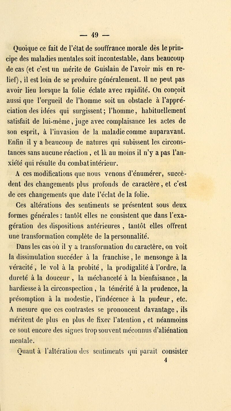 Quoique ce fait de l'état de souffrance morale dès le prin- cipe des maladies mentales soit incontestable, dans beaucoup de cas (et c'est un mérite de Guislain de l'avoir mis en re- lief) , il est loin de se produire généralement. Il ne peut pas avoir lieu lorsque la folie éclate avec rapidité. On conçoit aussi que l'orgueil de l'homme soit un obstacle à l'appré- ciation des idées qui surgissent ; l'homme, habituellement satisfait de lui-même, juge avec complaisance les actes de son esprit, à l'invasion de la maladie comme auparavant. Enfin il y a beaucoup de natures qui subissent les circons- tances sans aucune réaction, et là au moins il n'y a pas l'an- xiété qui résulte du combat intérieur. A ces modifications que nous venons d'énumérer, succè- dent des changements plus profonds de caractère, et c'est de ces changements que date l'éclat de la folie. Ces altérations des sentiments se présentent sous deux formes générales : tantôt elles ne consistent que dans l'exa- gération des dispositions antérieures, tantôt elles offrent une transformation complète de la personnalité. Dans les cas où il y a transformation du caractère, on voit la dissimulation succéder à la franchise, le mensonge à la véracité , le vol à la probité , la prodigalité à l'ordre, la dureté à la douceur, la méchanceté à la bienfaisance, la hardiesse à la circonspection , la témérité à la prudence, la présomption à la modestie, l'indécence à la pudeur, etc. A mesure que ces contrastes se prononcent davantage, ils méritent de plus en plus de fixer Tatention , et néanmoins ce sont encore des signes trop souvent méconnus d'aliénation mentale. Quant à l'alléraliou des sentiments qui parait consister
