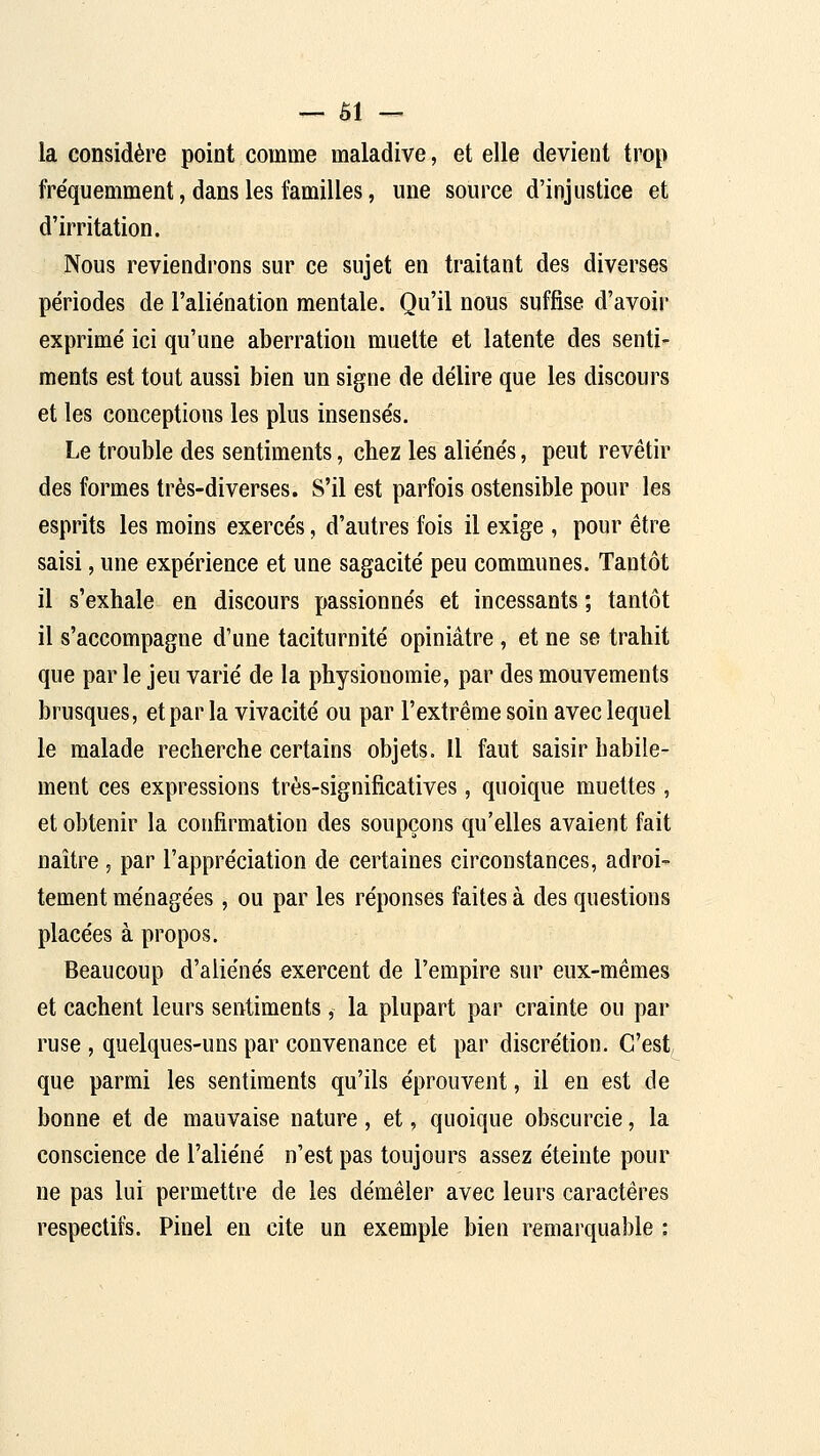 — al- la considère point comme maladive, et elle devient trop fréquemment, dans les familles, une source d'injustice et d'irritation. Nous reviendrons sur ce sujet en traitant des diverses périodes de l'aliénation mentale. Qu'il nous suffise d'avoir exprimé ici qu'une aberration muette et latente des senti- ments est tout aussi bien un signe de délire que les discours et les conceptions les plus insensés. Le trouble des sentiments, chez les aliénés, peut revêtir des formes très-diverses. S'il est parfois ostensible pour les esprits les moins exercés, d'autres fois il exige , pour être saisi, une expérience et une sagacité peu communes. Tantôt il s'exhale en discours passionnés et incessants ; tantôt il s'accompagne d'une taciturnité opiniâtre, et ne se trahit que par le jeu varié de la physionomie, par des mouvements brusques, et par la vivacité ou par l'extrême soin avec lequel le malade recherche certains objets. Il faut saisir habile- ment ces expressions très-significatives, quoique muettes, et obtenir la confirmation des soupçons qu'elles avaient fait naître, par l'appréciation de certaines circonstances, adroi- tement ménagées, ou par les réponses faites à des questions placées à propos. Beaucoup d'aliénés exercent de l'empire sur eux-mêmes et cachent leurs sentiments, la plupart par crainte ou par ruse , quelques-uns par convenance et par discrétion. C'est que parmi les sentiments qu'ils éprouvent, il en est de bonne et de mauvaise nature, et, quoique obscurcie, la conscience de l'aliéné n'est pas toujours assez éteinte pour ne pas lui permettre de les démêler avec leurs caractères respectifs. Pinel en cite un exemple bien remarquable :