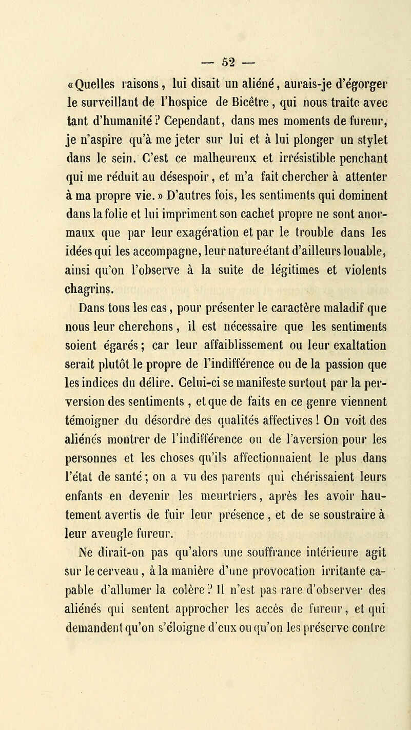 «Quelles raisons, lui disait un aliéné, aurais-je d'égorger le surveillant de l'hospice de Bicêtre, qui nous traite avec tant d'humanité i* Cependant, dans mes moments de fureur, je n'aspire qu'à me jeter sur lui et à lui plonger un stylet dans le sein. C'est ce malheui'eux et irrésistible penchant qui me réduit au désespoir, et m'a fait chercher à attenter à ma propre vie. » D'autres fois, les sentiments qui dominent dans la folie et lui impriment son cachet propre ne sont anor- maux que par leur exagération et par le trouble dans les idées qui les accompagne, leur natureétant d'ailleurs louable, ainsi qu'on l'observe à la suite de légitimes et violents chagrins. Dans tous les cas, pour présenter le caractère maladif que nous leur cherchons, il est nécessaire que les sentiments soient égarés ; car leur affaiblissement ou leur exaltation serait plutôt le propre de l'indifférence ou de la passion que les indices du délire. Celui-ci se manifeste surtout par la per- version des sentiments, et que de faits en ce genre viennent témoigner du désordre des qualités affectives I On voit des aliénés montrer de l'indifférence ou de l'aversion pour les personnes et les choses qu'ils affectionnaient le plus dans l'état de santé ; on a vu des parents qui chérissaient leurs enfants en devenir les meurtriers, après les avoir hau- tement avertis de fuir leur présence, et de se soustraire à leur aveugle fureur. Ne dirait-on pas qu'alors une souffrance intérieure agit sur le cerveau, à la manière d'une provocation irritante ca- pable d'allumer la colère ? Il n'est pas rare d'observer des aliénés qui sentent approcher les accès de fureur, et qui demandent qu'on s'éloigne d'eux ou ([u'on les préserve contre
