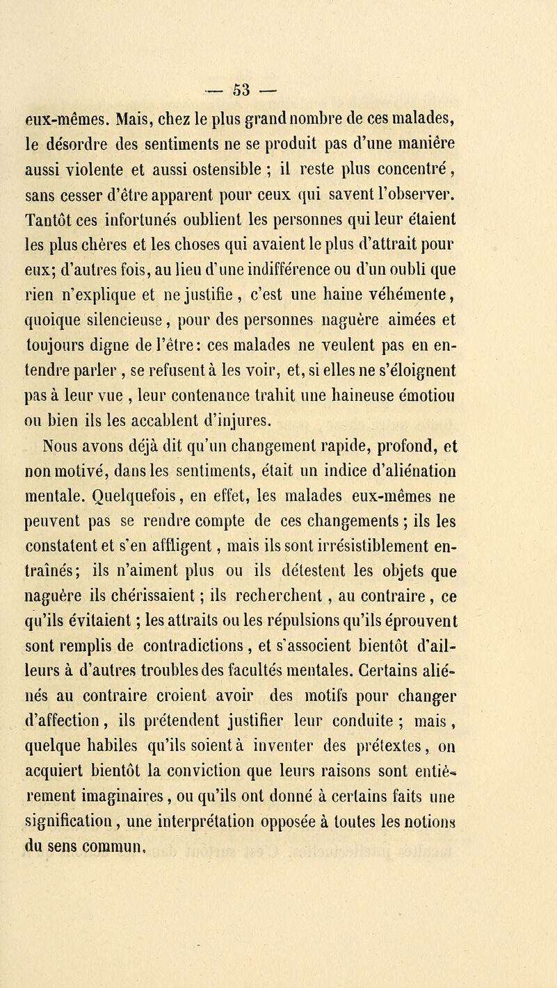 eux-mêmes. Mais, chez le plus grand nombre de ces malades, le de'sordre des sentiments ne se produit pas d'une manière aussi violente et aussi ostensible ; il reste plus concentré, sans cesser d'être apparent pour ceux qui savent l'observer. Tantôt ces infortunés oublient les personnes qui leur étaient les plus chères et les choses qui avaient le plus d'attrait pour eux; d'autres fois, au lieu d'une indifférence ou d'un oubli que rien n'explique et ne justifie, c'est une haine véhémente, quoique silencieuse, pour des personnes naguère aimées et toujours digne de l'être: ces malades ne veulent pas en en- tendre parler , se refusent à les voir, et, si elles ne s'éloignent pas à leur vue , leur contenance trahit une haineuse émotiou ou bien ils les accablent d'injures. Nous avons déjà dit qu'un changement rapide, profond, et non motivé, dans les sentiments, était un indice d'aliénation mentale. Quelquefois, en effet, les malades eux-mêmes ne peuvent pas se rendre compte de ces changements ; ils les constatent et s'en affligent, mais ils sont irrésistiblement en- traînés; ils n'aiment plus ou ils délestent les objets que naguère ils chérissaient ; ils recherchent, au contraire, ce qu'ils évitaient ; les attraits ou les répulsions qu'ils éprouvent sont remplis de contradictions, et s'associent bientôt d'ail- leurs à d'autres troubles des facultés mentales. Certains alié- nés au contraire croient avoir des motifs pour changer d'affection, ils prétendent justifier leur conduite ; mais, quelque habiles qu'ils soient à inventer des prétextes, on acquiert bientôt la conviction que leurs raisons sont entiè-» rement imaginaires, ou qu'ils ont donné à certains faits une signification, une interprétation opposée à toutes les notions du sens commun.