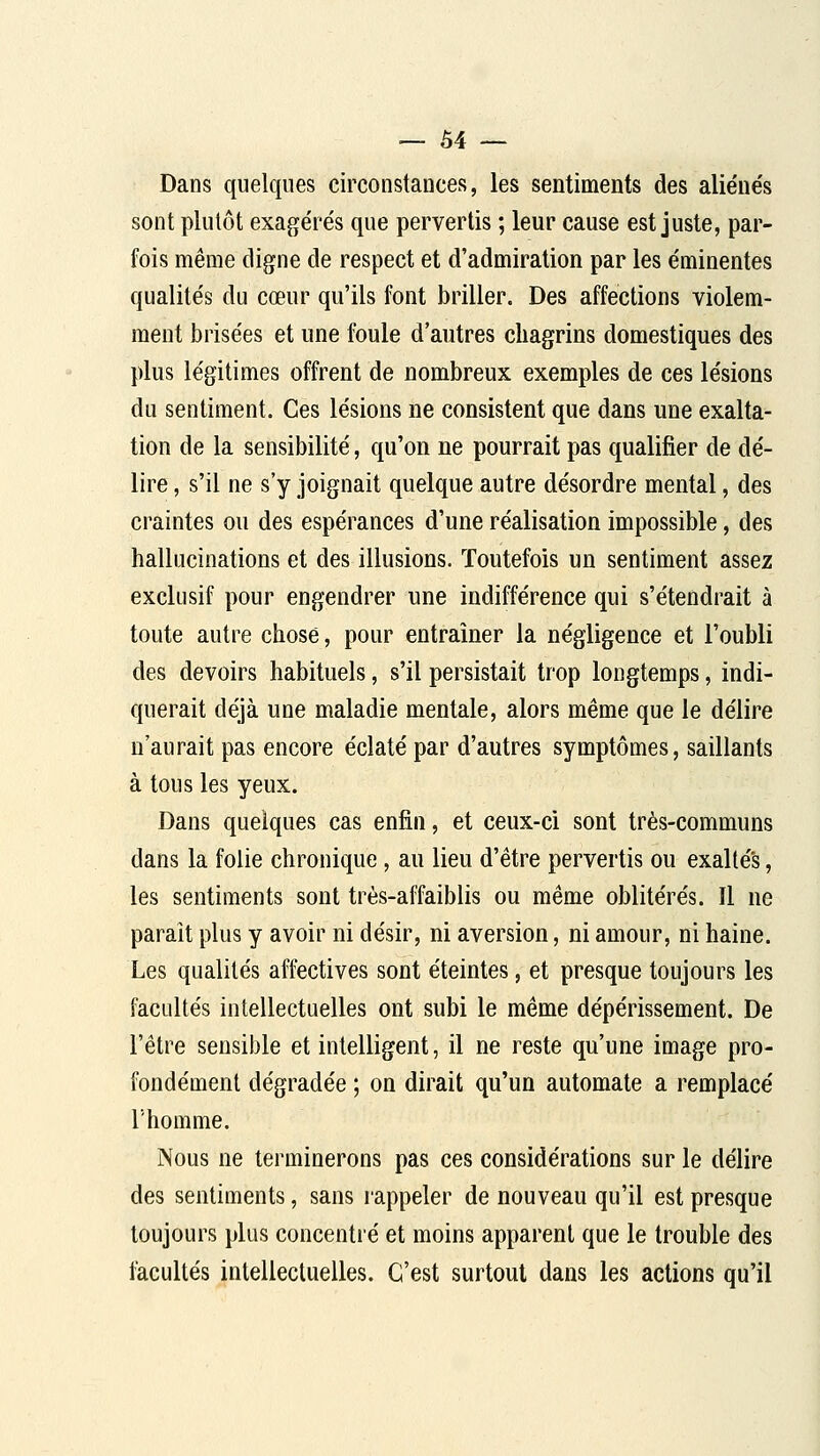 Dans quelques circonstances, les sentiments des alie'ne's sont plutôt exagérés que pervertis ; leur cause est juste, par- fois même digne de respect et d'admiration par les éminentes qualités du cœur qu'ils font briller. Des affections violem- ment brisées et une foule d'autres chagrins domestiques des plus légitimes offrent de nombreux exemples de ces lésions du sentiment. Ces lésions ne consistent que dans une exalta- tion de la sensibilité, qu'on ne pourrait pas qualifier de dé- lire , s'il ne s'y joignait quelque autre désordre mental, des craintes ou des espérances d'une réalisation impossible, des hallucinations et des illusions. Toutefois un sentiment assez exclusif pour engendrer une indifférence qui s'étendrait à toute autre chose, pour entraîner la négligence et l'oubli des devoirs habituels, s'il persistait trop longtemps, indi- querait déjà une maladie mentale, alors même que le délire n'aurait pas encore éclaté par d'autres symptômes, saillants à tous les yeux. Dans quelques cas enfin, et ceux-ci sont très-communs dans la folie chronique , au lieu d'être pervertis ou exaltés, les sentiments sont très-affaiblis ou même oblitérés. Il ne parait plus y avoir ni désir, ni aversion, ni amour, ni haine. Les qualités affectives sont éteintes, et presque toujours les facultés intellectuelles ont subi le même dépérissement. De l'être sensible et intelligent, il ne reste qu'une image pro- fondément dégradée ; on dirait qu'un automate a remplacé l'homme. Nous ne terminerons pas ces considérations sur le délire des sentiments, sans rappeler de nouveau qu'il est presque toujours plus concentré et moins apparent que le trouble des facultés intellectuelles. C'est surtout dans les actions qu'il