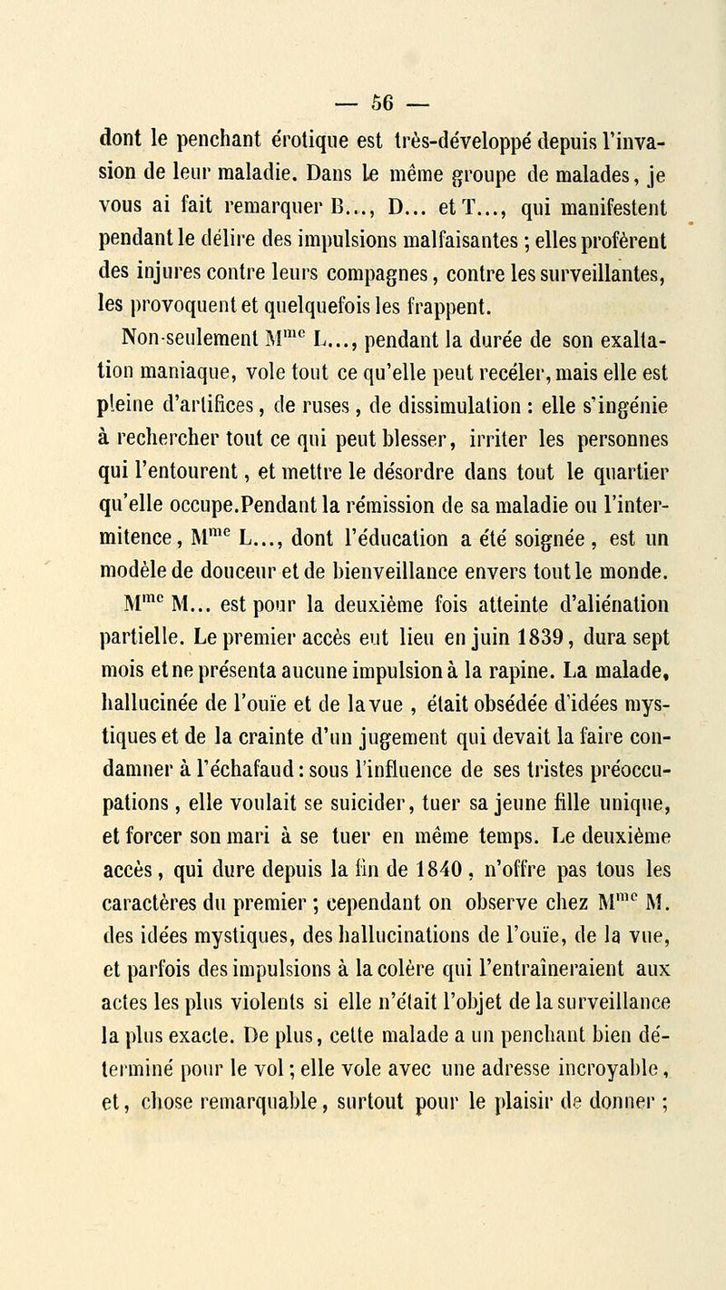 dont le penchant erotique est très-développé depuis l'inva- sion de leur maladie. Dans le même groupe de malades, je vous ai fait remarquer B..., D... et T..., qui manifestent pendant le délire des impulsions malfaisantes ; elles profèrent des injures contre leurs compagnes, contre les surveillantes, les provoquent et quelquefois les frappent. Non-seulement M' L..., pendant la durée de son exalta- tion maniaque, vole tout ce qu'elle peut receler, mais elle est pleine d'artifices, de ruses, de dissimulation : elle s'inge'nie à rechercher tout ce qui peut blesser, irriter les personnes qui l'entourent, et mettre le désordre dans tout le quartier qu'elle occupe.Pendant la rémission de sa maladie ou l'inter- mitence, M™^ L..., dont l'éducation a été soignée , est un modèle de douceur et de bienveillance envers tout le monde. M'''M... est pour la deuxième fois atteinte d'aliénation partielle. Le premier accès eut lieu en juin 1839, dura sept mois et ne présenta aucune impulsion à la rapine. La malade, hallucinée de l'ouïe et de la vue , était obsédée d'idées mys- tiques et de la crainte d'un jugement qui devait la faire con- damner à l'échafaud : sous l'influence de ses tristes préoccu- pations , elle voulait se suicider, tuer sa jeune fille unique, et forcer son mari à se tuer en même temps. Le deuxième accès, qui dure depuis la fin de 1840 , n'offre pas tous les caractères du premier ; cependant on observe chez M'*^ M. des idées mystiques, des hallucinations de l'ouïe, de la vue, et parfois des impulsions à la colère qui l'entraîneraient aux actes les plus violents si elle n'était l'objet de la surveillance la plus exacte. De plus, celte malade a un penchant bien dé- terminé pour le vol ; elle vole avec une adresse incroyable, et, chose remarquable, surtout pour le plaisir de donner ;