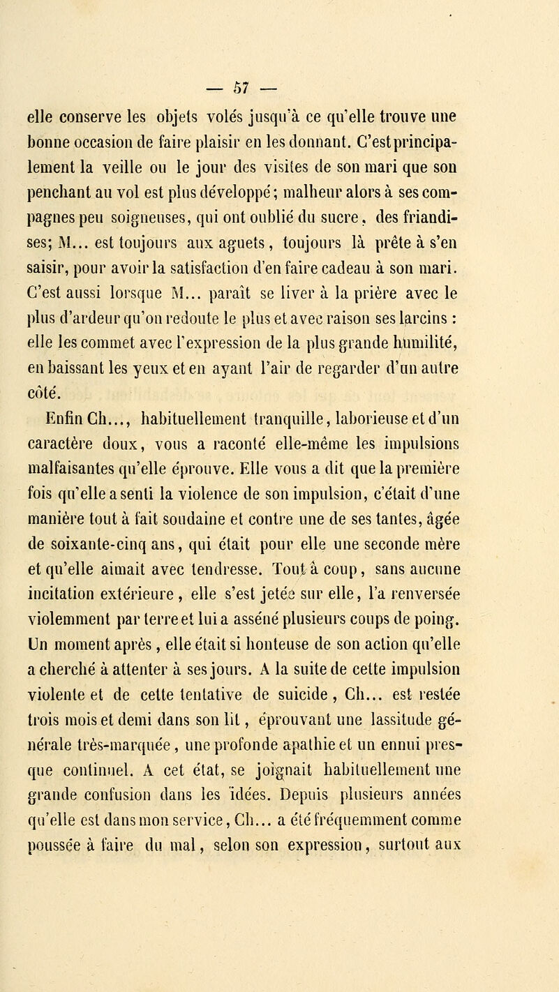 elle conserve les objets volés jusqu'à ce qu'elle trouve une bonne occasion de faire plaisir en les donnant. C'est principa- lement la veille ou le jour des visites de son mari que son penchant au vol est plus développé ; malheur alors à ses com- pagnes peu soigneuses, qui ont oublié du sucre. des friandi- ses; M... est toujours aux aguets, toujours là prête à s'en saisir, pour avoir la satisfaction d'en faire cadeau à son mari. C'est aussi lorsque M... paraît se liver à la prière avec le plus d'ardeur qu'on redoute le plus et avec raison ses larcins : elle les commet avec l'expression de la plus grande htmiilité, en baissant les yeux et en ayant l'air de regarder d'un autre côté. Enfin Ch..., habituellement tranquille, laborieuse et d'un caractère doux, vous a raconté elle-même les impulsions malfaisantes qu'elle éprouve. Elle vous a dit que la première fois qu'elle a senti la violence de son impulsion, c'était d'une manière tout à fait soudaine et contre une de ses tantes, âgée de soixante-cinq ans, qui était pour elle une seconde mère et qu'elle aimait avec tendresse. Toujàcoup, sans aucune incitation extérieure, elle s'est jetéiî sur elle, l'a renversée violemment par terre et lui a asséné plusieurs coups de poing. Un moment après, elle était si honteuse de son action qu'elle a cherché à attenter à ses jours. A la suite de cette impulsion violente et de cette tentative de suicide, Ch... est restée trois mois et demi dans son lit, éprouvant une lassitude gé- nérale très-marquée, une profonde apathie et un ennui pres- que continuel. A cet état, se joignait habituellement une grande confusion dans les idées. Depuis plusieurs années qu'elle est dans mon service, Ch... a été fréquemment comme poussée à faire du mal, selon son expression, surtout aux